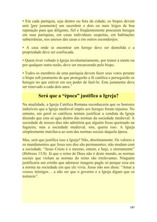 187
• Em cada paróquia, seja dentro ou fora da cidade, os bispos devem
unir [por juramento] um sacerdote e dois ou mais leigos de boa
reputação para que diligente, fiel e freqüentemente procurem hereges
em suas paróquias, em casas individuais suspeitas, em habitações
subterrâneas, nos anexos das casas e em outros esconderijos.
• A casa onde se encontrar um herege deve ser demolida e a
propriedade deve ser confiscada.
• Quem tiver voltado à Igreja involuntariamente, por temor à morte ou
por qualquer outra razão, deve ser encarcerado pelo bispo.
• Todos os membros de uma paróquia devem fazer seus votos perante
o bispo sob juramento de que protegerão a fé católica e perseguirão os
hereges no que estiver em seu poder de fazê-lo. Este juramento deve
ser renovado a cada dois anos.5
Será que a “época” justifica a Igreja?
Na atualidade, a Igreja Católica Romana reconheceria que os horrores
indizíveis que a Igreja medieval impôs aos hereges foram injustos. No
entanto, em geral os católicos tentam justificar a conduta da Igreja
dizendo que esta só agia dentro das normas da sociedade medieval. A
sociedade de nossos dias não admitiria que alguém fosse queimado na
fogueira, mas a sociedade medieval, sim, queria isso. A Igreja
simplesmente marchava ao som das normas sociais daquela época.
Mas, será que justifica isso a Igreja? Não, absolutamente. Os valores e
os mandamentos que Jesus nos deu são permanentes; não mudam com
a sociedade. ―Jesus Cristo é o mesmo, ontem, e hoje, e eternamente‖
(Hebreus 13:8). Já que o reino de Deus não é deste mundo, as normas
sociais que violam as normas do reino são irrelevantes. Ninguém
justificaria um cristão que adorasse imagens pagãs só porque essa era
a norma na sociedade em que ele vivia. Jesus não nos disse: ―Amai a
vossos inimigos… a não ser que o governo e a Igreja digam que os
tortureis‖.
 
