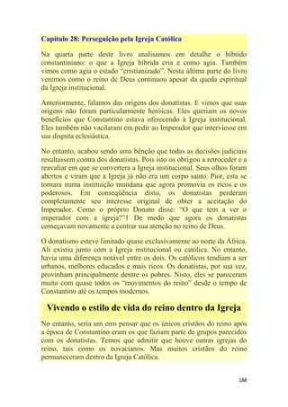 188
Capítulo 28: Perseguição pela Igreja Católica
Na quarta parte deste livro analisamos em detalhe o híbrido
constantiniano: o que a Igreja híbrida cria e como agia. Também
vimos como agia o estado ―cristianizado‖. Nesta última parte do livro
veremos como o reino de Deus continuou apesar da queda espiritual
da Igreja institucional.
Anteriormente, falamos das origens dos donatistas. E vimos que suas
origens não foram particularmente heróicas. Eles queriam os novos
benefícios que Constantino estava oferecendo à Igreja institucional.
Eles também não vacilaram em pedir ao Imperador que interviesse em
sua disputa eclesiástica.
No entanto, acabou sendo uma bênção que todas as decisões judiciais
resultassem contra dos donatistas. Pois isto os obrigou a retroceder e a
reavaliar em que se convertera a Igreja institucional. Seus olhos foram
abertos e viram que a Igreja já não era um corpo santo. Pior, esta se
tornara numa instituição mundana que agora promovia os ricos e os
poderosos. Em conseqüência disto, os donatistas perderam
completamente seu interesse original de obter a aceitação do
Imperador. Como o próprio Donato disse: ―O que tem a ver o
imperador com a igreja?‖1 De modo que agora os donatistas
começavam novamente a centrar sua atenção no reino de Deus.
O donatismo esteve limitado quase exclusivamente ao norte da África.
Ali existiu junto com a Igreja institucional ou católica. No entanto,
havia uma diferença notável entre os dois. Os católicos tendiam a ser
urbanos, melhores educados e mais ricos. Os donatistas, por sua vez,
provinham principalmente dentre os pobres. Nisto, eles se pareceram
muito com quase todos os ―movimentos do reino‖ desde o tempo de
Constantino até os tempos modernos.
Vivendo o estilo de vida do reino dentro da Igreja
No entanto, seria um erro pensar que os únicos cristãos do reino após
a época de Constantino eram os que faziam parte de grupos parecidos
com os donatistas. Temos que admitir que houve outras igrejas do
reino, tais como os novacianos. Mas muitos cristãos do reino
permaneceram dentro da Igreja Católica.
 