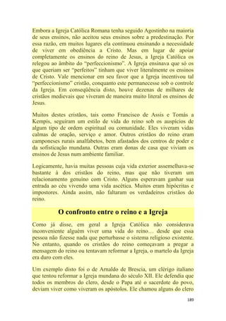 189
Embora a Igreja Católica Romana tenha seguido Agostinho na maioria
de seus ensinos, não aceitou seus ensinos sobre a predestinação. Por
essa razão, em muitos lugares ela continuou ensinando a necessidade
de viver em obediência a Cristo. Mas em lugar de apoiar
completamente os ensinos do reino de Jesus, a Igreja Católica os
relegou ao âmbito do ―perfeccionismo‖. A Igreja ensinava que só os
que queriam ser ―perfeitos‖ tinham que viver literalmente os ensinos
de Cristo. Vale mencionar em seu favor que a Igreja incentivou tal
―perfeccionismo‖ cristão, conquanto este permanecesse sob o controle
da Igreja. Em conseqüência disto, houve dezenas de milhares de
cristãos medievais que viveram de maneira muito literal os ensinos de
Jesus.
Muitos destes cristãos, tais como Francisco de Assis e Tomás a
Kempis, seguiram um estilo de vida do reino sob os auspícios de
algum tipo de ordem espiritual ou comunidade. Eles viveram vidas
calmas de oração, serviço e amor. Outros cristãos do reino eram
camponeses rurais analfabetos, bem afastados dos centros de poder e
da sofisticação mundana. Outras eram donas de casa que viviam os
ensinos de Jesus num ambiente familiar.
Logicamente, havia muitas pessoas cuja vida exterior assemelhava-se
bastante à dos cristãos do reino, mas que não tiveram um
relacionamento genuíno com Cristo. Alguns esperavam ganhar sua
entrada ao céu vivendo uma vida ascética. Muitos eram hipócritas e
impostores. Ainda assim, não faltaram os verdadeiros cristãos do
reino.
O confronto entre o reino e a Igreja
Como já disse, em geral a Igreja Católica não considerava
inconveniente alguém viver uma vida do reino… desde que essa
pessoa não fizesse nada que perturbasse o sistema religioso existente.
No entanto, quando os cristãos do reino começavam a pregar a
mensagem do reino ou tentavam reformar a Igreja, o martelo da Igreja
era duro com eles.
Um exemplo disto foi o de Arnaldo de Brescia, um clérigo italiano
que tentou reformar a Igreja mundana do século XII. Ele defendia que
todos os membros do clero, desde o Papa até o sacerdote do povo,
deviam viver como viveram os apóstolos. Ele chamou alguns do clero
 