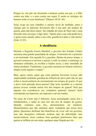 19
Porque eu vim pôr em dissensão o homem contra seu pai, e a filha
contra sua mãe, e a nora contra sua sogra; E assim os inimigos do
homem serão os seus familiares‖ (Mateus 10:34–36).
Jesus exige de seus cidadãos o mesmo nível de lealdade, amor e
entrega que os patriotas fervorosos dão a seu país em tempos de
guerra, para não dizer maior. Ser cidadão do reino de Deus não é uma
diversão nem um jogo; é algo sério. ―Quem ama a sua vida perdê-la-á,
e quem neste mundo odeia a sua vida, guardá-la-á para a vida eterna‖
(João 12:25).
A obediência
Durante a Segunda Guerra Mundial, o governo dos Estados Unidos
racionou uma grande quantidade de artigos. A borracha foi o primeiro
a ser racionado. Em seguida foi a gasolina. Dentro de pouco tempo, o
governo começou a racionar o açúcar, o café, as carnes, a manteiga, os
alimentos enlatados, as ervilhas e feijões secos, e uma variedade de
outros produtos. Finalmente, o governo racionou ou limitou inclusive
artigos como sapatos e roupas.2
Bem, agora vamos supor que certo patriota fervoroso tivesse sido
surpreendido roubando gasolina da refinaria do povo para não ter que
sofrer a inconveniência do racionamento em tempos de guerra. O que
o povo teria pensado dessa pessoa? Que teria sucedido se a mesma
pessoa tivesse violado outras leis dos tempos de guerra? Será que
alguém iria considerá-lo um verdadeiro patriota? Jamais! Seria
considerado um hipócrita, um impostor e até um traidor.
No reino de Cristo não é diferente. Jesus promulgado várias leis e
mandamentos, e todas as suas leis são leis de tempos de guerra.
Quando violamos suas leis, demonstramos ser traidores.
Demonstramos que não sentimos amor verdadeiro por nossa nova
pátria. Queremos desfrutar dos benefícios de viver sob seu governo,
mas não desejamos enfrentar nenhum tipo de dificuldade nem
inconveniência. Jesus conhece bem qualquer patriotismo falso que
queira se infiltrar em seu reino, qualquer amor fingido por ele.
 