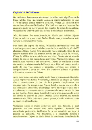 192
Capítulo 29: Os Valdenses
Os valdenses formaram o movimento do reino mais significativo da
Idade Média. Este movimento começou aproximadamente no ano
1170 na agitada cidade medieval de Lyon, França. Ali vivia um rico
comerciante chamado Waldesius.* Ele desfrutava de sua riqueza e lhe
encantava poder se mover dentro dos círculos de poder de sua cidade.
Waldesius era um bom católico; assistia à missa todas as semanas.
*Ou, Valdesius. Seu nome francês foi Waldes (ou Valdés). Alguns
livros se referem a ele como Pedro Waldo, mas provavelmente este
não era o seu verdadeiro nome.
Mas num dia depois da missa, Waldesius encontrou-se com um
trovador que cantava uma balada a respeito de um cristão do século IV
chamado Alexis. Alexis fora um pagão rico e mimado, filho de um
senador romano rico. No entanto, no dia em que Alexis ia se casar,
Cristo de súbito abriu caminho em sua vida. Comovido até o mais
íntimo do seu ser por causa da sua conversão, Alexis deixou tudo: sua
família, suas riquezas e até a sua noiva. Depois de mal levar a roupa
que vestia, ele viajou através da Europa até a Síria. Ali passou a maior
parte de sua vida orando e jejuando, servindo aos outros e
compartilhando o amor de Jesus. Ele suportou pobreza e grandes
sofrimentos por causa de Cristo.
Anos mais tarde, com uma saúde muito fraca e seu corpo desfigurado,
Alexis regressou a Roma. No entanto, a família e os amigos de Alexis
não o reconheceram, já que ele lhes parecia simplesmente um
mendigo sujo. De maneira que Alexis decidiu manter em segredo a
sua identidade. Ele aceitou um emprego servil de seu pai (o qual não o
reconheceu), e viveu num quarto pequeno embaixo da escada da casa
de sua família. Assim viveu durante dezessete anos, procurando servir
aos outros no espírito de Cristo. Quando Alexis morreu, sua família
encontrou seu diário entre suas poucas posses, e então se deram conta
de quem era ele realmente.
Waldesius sentiu-se muito comovido com esta história, a qual
provocou em seu interior uma crise espiritual. Sentindo sua
consciência perturbada, Waldesius foi a um sacerdote do lugar à
procura de conselho. Ali desabafou, e o sacerdote escutou-o
atenciosamente. Depois de várias horas de um sincero intercâmbio de
 