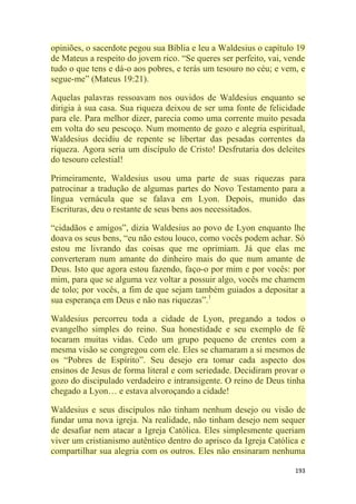 193
opiniões, o sacerdote pegou sua Bíblia e leu a Waldesius o capítulo 19
de Mateus a respeito do jovem rico. ―Se queres ser perfeito, vai, vende
tudo o que tens e dá-o aos pobres, e terás um tesouro no céu; e vem, e
segue-me‖ (Mateus 19:21).
Aquelas palavras ressoavam nos ouvidos de Waldesius enquanto se
dirigia à sua casa. Sua riqueza deixou de ser uma fonte de felicidade
para ele. Para melhor dizer, parecia como uma corrente muito pesada
em volta do seu pescoço. Num momento de gozo e alegria espiritual,
Waldesius decidiu de repente se libertar das pesadas correntes da
riqueza. Agora seria um discípulo de Cristo! Desfrutaria dos deleites
do tesouro celestial!
Primeiramente, Waldesius usou uma parte de suas riquezas para
patrocinar a tradução de algumas partes do Novo Testamento para a
língua vernácula que se falava em Lyon. Depois, munido das
Escrituras, deu o restante de seus bens aos necessitados.
―cidadãos e amigos‖, dizia Waldesius ao povo de Lyon enquanto lhe
doava os seus bens, ―eu não estou louco, como vocês podem achar. Só
estou me livrando das coisas que me oprimiam. Já que elas me
converteram num amante do dinheiro mais do que num amante de
Deus. Isto que agora estou fazendo, faço-o por mim e por vocês: por
mim, para que se alguma vez voltar a possuir algo, vocês me chamem
de tolo; por vocês, a fim de que sejam também guiados a depositar a
sua esperança em Deus e não nas riquezas‖.1
Waldesius percorreu toda a cidade de Lyon, pregando a todos o
evangelho simples do reino. Sua honestidade e seu exemplo de fé
tocaram muitas vidas. Cedo um grupo pequeno de crentes com a
mesma visão se congregou com ele. Eles se chamaram a si mesmos de
os ―Pobres de Espírito‖. Seu desejo era tomar cada aspecto dos
ensinos de Jesus de forma literal e com seriedade. Decidiram provar o
gozo do discipulado verdadeiro e intransigente. O reino de Deus tinha
chegado a Lyon… e estava alvoroçando a cidade!
Waldesius e seus discípulos não tinham nenhum desejo ou visão de
fundar uma nova igreja. Na realidade, não tinham desejo nem sequer
de desafiar nem atacar a Igreja Católica. Eles simplesmente queriam
viver um cristianismo autêntico dentro do aprisco da Igreja Católica e
compartilhar sua alegria com os outros. Eles não ensinaram nenhuma
 