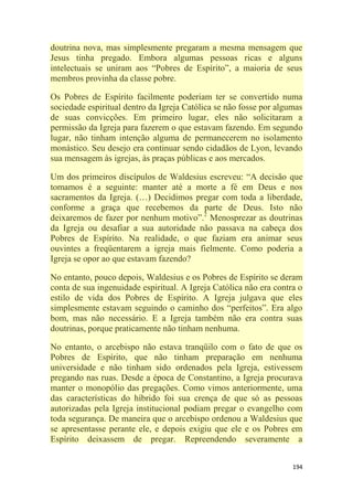 194
doutrina nova, mas simplesmente pregaram a mesma mensagem que
Jesus tinha pregado. Embora algumas pessoas ricas e alguns
intelectuais se uniram aos ―Pobres de Espírito‖, a maioria de seus
membros provinha da classe pobre.
Os Pobres de Espírito facilmente poderiam ter se convertido numa
sociedade espiritual dentro da Igreja Católica se não fosse por algumas
de suas convicções. Em primeiro lugar, eles não solicitaram a
permissão da Igreja para fazerem o que estavam fazendo. Em segundo
lugar, não tinham intenção alguma de permanecerem no isolamento
monástico. Seu desejo era continuar sendo cidadãos de Lyon, levando
sua mensagem às igrejas, às praças públicas e aos mercados.
Um dos primeiros discípulos de Waldesius escreveu: ―A decisão que
tomamos é a seguinte: manter até a morte a fé em Deus e nos
sacramentos da Igreja. (…) Decidimos pregar com toda a liberdade,
conforme a graça que recebemos da parte de Deus. Isto não
deixaremos de fazer por nenhum motivo‖.2
Menosprezar as doutrinas
da Igreja ou desafiar a sua autoridade não passava na cabeça dos
Pobres de Espírito. Na realidade, o que faziam era animar seus
ouvintes a freqüentarem a igreja mais fielmente. Como poderia a
Igreja se opor ao que estavam fazendo?
No entanto, pouco depois, Waldesius e os Pobres de Espírito se deram
conta de sua ingenuidade espiritual. A Igreja Católica não era contra o
estilo de vida dos Pobres de Espírito. A Igreja julgava que eles
simplesmente estavam seguindo o caminho dos ―perfeitos‖. Era algo
bom, mas não necessário. E a Igreja também não era contra suas
doutrinas, porque praticamente não tinham nenhuma.
No entanto, o arcebispo não estava tranqüilo com o fato de que os
Pobres de Espírito, que não tinham preparação em nenhuma
universidade e não tinham sido ordenados pela Igreja, estivessem
pregando nas ruas. Desde a época de Constantino, a Igreja procurava
manter o monopólio das pregações. Como vimos anteriormente, uma
das características do híbrido foi sua crença de que só as pessoas
autorizadas pela Igreja institucional podiam pregar o evangelho com
toda segurança. De maneira que o arcebispo ordenou a Waldesius que
se apresentasse perante ele, e depois exigiu que ele e os Pobres em
Espírito deixassem de pregar. Repreendendo severamente a
 