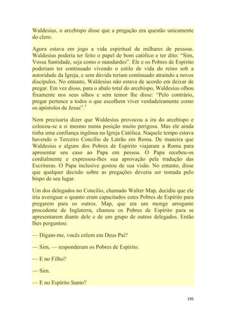 195
Waldesius, o arcebispo disse que a pregação era questão unicamente
do clero.
Agora estava em jogo a vida espiritual de milhares de pessoas.
Waldesius poderia ter feito o papel de bom católico e ter dito: ―Sim,
Vossa Santidade, seja como o mandardes‖. Ele e os Pobres de Espírito
poderiam ter continuado vivendo o estilo de vida do reino sob a
autoridade da Igreja, e sem dúvida teriam continuado atraindo a novos
discípulos. No entanto, Waldesius não estava de acordo em deixar de
pregar. Em vez disso, para o abalo total do arcebispo, Waldesius olhou
fixamente nos seus olhos e sem temor lhe disse: ―Pelo contrário,
pregar pertence a todos o que escolhem viver verdadeiramente como
os apóstolos de Jesus‖.3
Nem precisaria dizer que Waldesius provocou a ira do arcebispo e
colocou-se a si mesmo numa posição muito perigosa. Mas ele ainda
tinha uma confiança ingênua na Igreja Católica. Naquele tempo estava
havendo o Terceiro Concílio de Latrão em Roma. De maneira que
Waldesius e alguns dos Pobres de Espírito viajaram a Roma para
apresentar seu caso ao Papa em pessoa. O Papa recebeu-os
cordialmente e expressou-lhes sua aprovação pela tradução das
Escrituras. O Papa inclusive gostou de sua visão. No entanto, disse
que qualquer decisão sobre as pregações deveria ser tomada pelo
bispo de seu lugar.
Um dos delegados no Concílio, chamado Walter Map, decidiu que ele
iria averiguar o quanto eram capacitados estes Pobres de Espírito para
pregarem para os outros. Map, que era um monge arrogante
procedente de Inglaterra, chamou os Pobres de Espírito para se
apresentarem diante dele e de um grupo de outros delegados. Então
lhes perguntou:
— Digam-me, vocês crêem em Deus Pai?
— Sim, — responderam os Pobres de Espírito.
— E no Filho?
— Sim.
— E no Espírito Santo?
 