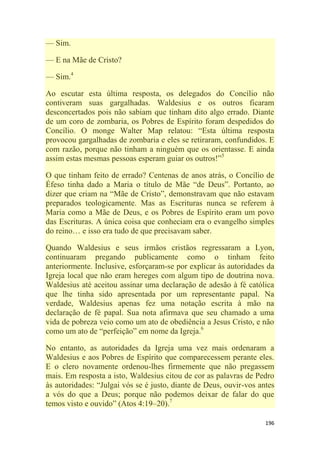 196
— Sim.
— E na Mãe de Cristo?
— Sim.4
Ao escutar esta última resposta, os delegados do Concílio não
contiveram suas gargalhadas. Waldesius e os outros ficaram
desconcertados pois não sabiam que tinham dito algo errado. Diante
de um coro de zombaria, os Pobres de Espírito foram despedidos do
Concílio. O monge Walter Map relatou: ―Esta última resposta
provocou gargalhadas de zombaria e eles se retiraram, confundidos. E
com razão, porque não tinham a ninguém que os orientasse. E ainda
assim estas mesmas pessoas esperam guiar os outros!‖5
O que tinham feito de errado? Centenas de anos atrás, o Concílio de
Éfeso tinha dado a Maria o título de Mãe ―de Deus‖. Portanto, ao
dizer que criam na ―Mãe de Cristo‖, demonstravam que não estavam
preparados teologicamente. Mas as Escrituras nunca se referem à
Maria como a Mãe de Deus, e os Pobres de Espírito eram um povo
das Escrituras. A única coisa que conheciam era o evangelho simples
do reino… e isso era tudo de que precisavam saber.
Quando Waldesius e seus irmãos cristãos regressaram a Lyon,
continuaram pregando publicamente como o tinham feito
anteriormente. Inclusive, esforçaram-se por explicar às autoridades da
Igreja local que não eram hereges com algum tipo de doutrina nova.
Waldesius até aceitou assinar uma declaração de adesão à fé católica
que lhe tinha sido apresentada por um representante papal. Na
verdade, Waldesius apenas fez uma notação escrita à mão na
declaração de fé papal. Sua nota afirmava que seu chamado a uma
vida de pobreza veio como um ato de obediência a Jesus Cristo, e não
como um ato de ―perfeição‖ em nome da Igreja.6
No entanto, as autoridades da Igreja uma vez mais ordenaram a
Waldesius e aos Pobres de Espírito que comparecessem perante eles.
E o clero novamente ordenou-lhes firmemente que não pregassem
mais. Em resposta a isto, Waldesius citou de cor as palavras de Pedro
às autoridades: ―Julgai vós se é justo, diante de Deus, ouvir-vos antes
a vós do que a Deus; porque não podemos deixar de falar do que
temos visto e ouvido‖ (Atos 4:19–20).7
 