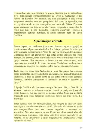 197
Os membros do clero ficaram furiosos e fizeram que as autoridades
civis expulsassem permanentemente de Lyon a Waldesius e aos
Pobres de Espírito. No entanto, isto não desalentou o zelo destes
pregadores do reino nem um pouquinho. Tal como os apóstolos, eles
se regozijaram de serem perseguidos no nome de Cristo. Portanto,
agora viajavam por todo o sul da França, pregando o evangelho do
reino nas ruas e nos mercados. Também escreviam folhetos e
organizavam debates públicos. E ainda falavam bem da Igreja
Católica.
A polinização cruzada
Pouco depois, os valdenses (como os chamava agora a Igreja) se
reuniram com alguns dos discípulos dos dois pregadores do reino que
anteriormente mencionamos: Pedro de Bruys e Henrique de Lausanne.
Waldesius pôde ver claramente que estes outros cristãos não eram
hereges. No entanto, estes outros cristãos expressavam fortes críticas à
Igreja romana. Eles atacavam a Roma por seu mundanismo, suas
riquezas e sua aquisição do poder mundano. Também expunham que a
veneração de imagens e as orações pelos mortos não eram bíblicas.
Tudo isto era novo para Waldesius e seus discípulos. No entanto,
como estudantes sinceros da Bíblia que eram, eles esquadrinharam as
Escrituras. E logo se deram conta de que estas críticas eram corretas.
Portanto, também começaram a denunciar os erros e pecados da
Igreja.8
A Igreja Católica não demorou a reagir. No ano 1184, o Concílio de
Verona condenou os valdenses como cismáticos perigosos (mas não
como hereges). Ao que parece, o mesmo Walter Map que os tinha
enganado com suas perguntas capciosas meteu sua mão nisto. Ele
escreveu:
Estas pessoas não têm moradas fixas, mas viajam de duas em duas,
descalços e vestidos com túnicas de lã. Eles não são donos de nada,
mas compartilham tudo em comum, seguindo o costume dos
apóstolos. Nus, eles seguem a um Cristo nu. Seus primórdios são
extremamente humildes, pois ainda não têm muitos seguidores. No
entanto, se os deixarmos a suas maquinações, acabaremos sendo
rejeitados de todo.9
 