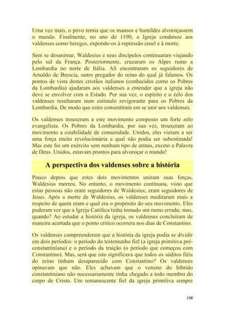 198
Uma vez mais, o povo temia que os mansos e humildes alvoroçassem
o mundo. Finalmente, no ano de 1190, a Igreja condenou aos
valdenses como hereges, expondo-os à repressão cruel e à morte.
Sem se desanimar, Waldesius e seus discípulos continuaram viajando
pelo sul da França. Posteriormente, cruzaram os Alpes rumo a
Lombardia no norte de Itália. Ali encontraram os seguidores de
Arnaldo de Brescia, outro pregador do reino do qual já falamos. Os
pontos de vista destes cristãos italianos (conhecidos como os Pobres
da Lombardia) ajudaram aos valdenses a entender que a igreja não
deve se envolver com o Estado. Por sua vez, o espírito e o zelo dos
valdenses resultaram num estímulo revigorante para os Pobres da
Lombardia. De modo que estes consentiram em se unir aos valdenses.
Os valdenses trouxeram a este movimento composto um forte zelo
evangelista. Os Pobres da Lombardia, por sua vez, trouxeram ao
movimento a estabilidade de comunidade. Unidos, eles vieram a ser
uma força muito revolucionária a qual não podia ser subestimada!
Mas este foi um exército sem nenhum tipo de armas, exceto a Palavra
de Deus. Unidos, estavam prontos para alvoroçar o mundo!
A perspectiva dos valdenses sobre a história
Pouco depois que estes dois movimentos uniram suas forças,
Waldesius morreu. No entanto, o movimento continuou, visto que
estas pessoas não eram seguidores de Waldesius; eram seguidores de
Jesus. Após a morte de Waldesius, os valdenses meditaram mais a
respeito de quem eram e qual era o propósito do seu movimento. Eles
puderam ver que a Igreja Católica tinha tomado um rumo errado; mas,
quando? Ao estudar a história da igreja, os valdenses concluíram de
maneira acertada que o ponto crítico ocorrera nos dias de Constantino.
Os valdenses compreenderam que a história da igreja podia se dividir
em dois períodos: o período do testemunho fiel (a igreja primitiva pré-
constantiniana) e o período da traição (o período que começou com
Constantino). Mas, será que isto significava que todos os súditos fiéis
do reino tinham desaparecido com Constantino? Os valdenses
opinavam que não. Eles achavam que o veneno do híbrido
constantiniano não necessariamente tinha chegado a todo membro do
corpo de Cristo. Um remanescente fiel da igreja primitiva sempre
 