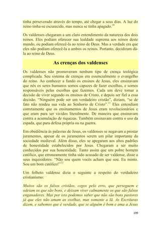 199
tinha perseverado através do tempo, até chegar a seus dias. A luz do
reino tinha-se escurecido, mas nunca se tinha apagado.10
Os valdenses chegaram a um claro entendimento da natureza dos dois
reinos. Eles podiam oferecer sua lealdade suprema aos reinos deste
mundo, ou podiam oferecê-la ao reino de Deus. Mas a verdade era que
eles não podiam oferecê-la a ambos os reinos. Portanto, decidiram dá-
la ao reino de Deus.
As crenças dos valdenses
Os valdenses não promoveram nenhum tipo de crença teológica
complicada. Seu sistema de crenças era essencialmente o evangelho
do reino. Ao conhecer a fundo os ensinos de Jesus, eles ensinavam
que nós os seres humanos somos capazes de fazer escolhas, e somos
responsáveis pelas escolhas que fazemos. Cada um deve tomar a
decisão de viver segundo os ensinos de Cristo, e depois ser fiel a essa
decisão. ―Ninguém pode ser um verdadeiro cristão‖, diziam, ―se de
fato não rendeu sua vida ao Senhorio de Cristo‖.11
Eles entendiam
corretamente que os ensinamentos de Jesus eram revolucionários e
que eram para ser vividos literalmente. De maneira que ensinavam
contra a acumulação de riquezas. Também ensinavam contra o uso da
espada, que para defesa própria ou na guerra.
Em obediência às palavras de Jesus, os valdenses se negavam a prestar
juramentos, apesar de os juramentos serem um pilar importante da
sociedade medieval. Além disso, eles se apegaram aos altos padrões
de honestidade estabelecidos por Jesus. Chegaram a ser muito
conhecidos por sua honestidade. Tanto assim que um pobre homem
católico, que erroneamente tinha sido acusado de ser valdense, disse a
seus inquisidores: ―Não sou quem vocês acham que sou. Eu minto.
Sou um bom católico!‖12
Um folheto valdense dizia o seguinte a respeito do verdadeiro
cristianismo:
Muitos são os falsos cristãos, cegos pelo erro, que perseguem e
odeiam os que são bons, e deixam viver calmamente os que são falsos
enganadores. Mas por isto podemos saber que não são bons pastores
já que eles não amam as ovelhas, mas somente a lã. As Escrituras
dizem, e sabemos que é verdade, que se alguém é bom e ama a Jesus
 