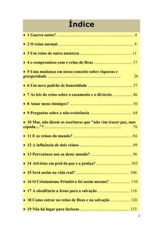 2
Índice
 1 Guerra santa? ........................................................................... 4
 2 O reino normal ......................................................................... 9
 3 Um reino de outra natureza .................................................. 11
 4 o compromisso com o reino de Deus ..................................... 17
 5 Uma mudança em nosso conceito sobre riquezas e
prosperidade ....................................................................... 26
 6 Um novo padrão de honestidade ........................................... 37
 7 As leis do reino sobre o casamento e o divórcio ................... 46
 8 Amar meus inimigos? ............................................................. 56
 9 Perguntas sobre a não-resistência ......................................... 64
 10 Mas, não dizem as escrituras que "não vim trazer paz, mas
espada…"? .......................................................................... 76
 11 E os reinos do mundo? ......................................................... 84
 12 A influência de dois reinos ................................................... 89
 13 Porventura sou eu deste mundo? ........................................ 96
 14 Ativistas em prol da paz e a justiça? ................................. 103
 15 Será assim na vida real? .................................................... 106
 16 O Cristianismo Primitivo foi assim mesmo? .................... 110
 17 A obediência a Jesus para a salvação ............................... 116
 18 Como entrar no reino de Deus e na salvação ................... 126
 19 Não há lugar para fariseus ................................................ 133
 