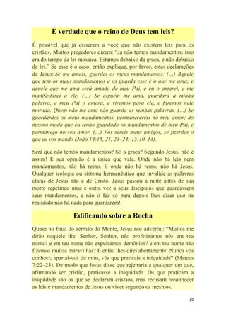 20
É verdade que o reino de Deus tem leis?
É possível que já disseram a você que não existem leis para os
cristãos. Muitos pregadores dizem: ―Já não temos mandamentos; isso
era do tempo da lei mosaica. Estamos debaixo da graça, e não debaixo
da lei.‖ Se esse é o caso, então explique, por favor, estas declarações
de Jesus: Se me amais, guardai os meus mandamentos. (…) Aquele
que tem os meus mandamentos e os guarda esse é o que me ama; e
aquele que me ama será amado de meu Pai, e eu o amarei, e me
manifestarei a ele. (…) Se alguém me ama, guardará a minha
palavra, e meu Pai o amará, e viremos para ele, e faremos nele
morada. Quem não me ama não guarda as minhas palavras. (…) Se
guardardes os meus mandamentos, permanecereis no meu amor; do
mesmo modo que eu tenho guardado os mandamentos de meu Pai, e
permaneço no seu amor. (…) Vós sereis meus amigos, se fizerdes o
que eu vos mando (João 14:15, 21, 23–24; 15:10, 14).
Será que não temos mandamentos? Só a graça? Segundo Jesus, não é
assim! E sua opinião é a única que vale. Onde não há leis nem
mandamentos, não há reino. E onde não há reino, não há Jesus.
Qualquer teologia ou sistema hermenêutico que invalide as palavras
claras de Jesus não é de Cristo. Jesus passou a noite antes de sua
morte repetindo uma e outra vez a seus discípulos que guardassem
seus mandamentos, e não o fez só para depois lhes dizer que na
realidade não há nada para guardarem!
Edificando sobre a Rocha
Quase no final do sermão do Monte, Jesus nos advertiu: ―Muitos me
dirão naquele dia: Senhor, Senhor, não profetizamos nós em teu
nome? e em teu nome não expulsamos demônios? e em teu nome não
fizemos muitas maravilhas? E então lhes direi abertamente: Nunca vos
conheci; apartai-vos de mim, vós que praticais a iniquidade‖ (Mateus
7:22–23). De modo que Jesus disse que rejeitaria a qualquer um que,
afirmando ser cristão, praticasse a iniquidade. Os que praticam a
iniquidade são os que se declaram cristãos, mas recusam reconhecer
as leis e mandamentos de Jesus ou viver segundo os mesmos.
 