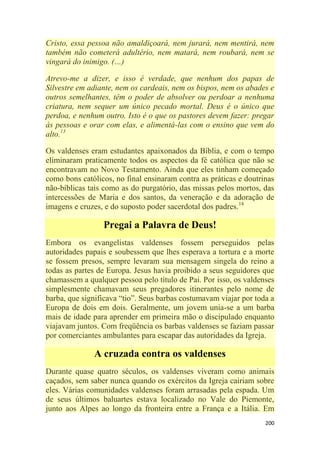 200
Cristo, essa pessoa não amaldiçoará, nem jurará, nem mentirá, nem
também não cometerá adultério, nem matará, nem roubará, nem se
vingará do inimigo. (…)
Atrevo-me a dizer, e isso é verdade, que nenhum dos papas de
Silvestre em adiante, nem os cardeais, nem os bispos, nem os abades e
outros semelhantes, têm o poder de absolver ou perdoar a nenhuma
criatura, nem sequer um único pecado mortal. Deus é o único que
perdoa, e nenhum outro. Isto é o que os pastores devem fazer: pregar
às pessoas e orar com elas, e alimentá-las com o ensino que vem do
alto.13
Os valdenses eram estudantes apaixonados da Bíblia, e com o tempo
eliminaram praticamente todos os aspectos da fé católica que não se
encontravam no Novo Testamento. Ainda que eles tinham começado
como bons católicos, no final ensinaram contra as práticas e doutrinas
não-bíblicas tais como as do purgatório, das missas pelos mortos, das
intercessões de Maria e dos santos, da veneração e da adoração de
imagens e cruzes, e do suposto poder sacerdotal dos padres.14
Pregai a Palavra de Deus!
Embora os evangelistas valdenses fossem perseguidos pelas
autoridades papais e soubessem que lhes esperava a tortura e a morte
se fossem presos, sempre levaram sua mensagem singela do reino a
todas as partes de Europa. Jesus havia proibido a seus seguidores que
chamassem a qualquer pessoa pelo título de Pai. Por isso, os valdenses
simplesmente chamavam seus pregadores itinerantes pelo nome de
barba, que significava ―tio‖. Seus barbas costumavam viajar por toda a
Europa de dois em dois. Geralmente, um jovem unia-se a um barba
mais de idade para aprender em primeira mão o discipulado enquanto
viajavam juntos. Com freqüência os barbas valdenses se faziam passar
por comerciantes ambulantes para escapar das autoridades da Igreja.
A cruzada contra os valdenses
Durante quase quatro séculos, os valdenses viveram como animais
caçados, sem saber nunca quando os exércitos da Igreja cairiam sobre
eles. Várias comunidades valdenses foram arrasadas pela espada. Um
de seus últimos baluartes estava localizado no Vale do Piemonte,
junto aos Alpes ao longo da fronteira entre a França e a Itália. Em
 