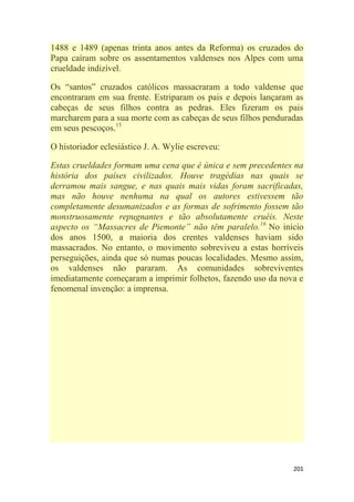 201
1488 e 1489 (apenas trinta anos antes da Reforma) os cruzados do
Papa caíram sobre os assentamentos valdenses nos Alpes com uma
crueldade indizível.
Os ―santos‖ cruzados católicos massacraram a todo valdense que
encontraram em sua frente. Estriparam os pais e depois lançaram as
cabeças de seus filhos contra as pedras. Eles fizeram os pais
marcharem para a sua morte com as cabeças de seus filhos penduradas
em seus pescoços.15
O historiador eclesiástico J. A. Wylie escreveu:
Estas crueldades formam uma cena que é única e sem precedentes na
história dos países civilizados. Houve tragédias nas quais se
derramou mais sangue, e nas quais mais vidas foram sacrificadas,
mas não houve nenhuma na qual os autores estivessem tão
completamente desumanizados e as formas de sofrimento fossem tão
monstruosamente repugnantes e tão absolutamente cruéis. Neste
aspecto os ―Massacres de Piemonte‖ não têm paralelo.16
No início
dos anos 1500, a maioria dos crentes valdenses haviam sido
massacrados. No entanto, o movimento sobreviveu a estas horríveis
perseguições, ainda que só numas poucas localidades. Mesmo assim,
os valdenses não pararam. As comunidades sobreviventes
imediatamente começaram a imprimir folhetos, fazendo uso da nova e
fenomenal invenção: a imprensa.
 