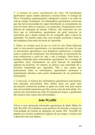 203
3. A rejeição de outros ensinamentos do reino. Os movimentos
agostinianos quase sempre adotaram a mesma forma: A teologia do
Novo Testamento (supostamente!) sobreposta à moral e ao estilo de
vida do Antigo Testamento. Os reformadores agostinianos ensinavam
que não havia necessidade de seguir literalmente os ensinamentos do
reino de Jesus sobre as riquezas e os juramentos. Pouquíssimas vezes
falavam da separação do mundo. Todavia, vale mencionar em seu
favor que os reformadores agostinianos em geral atacavam os
acréscimos que a Igreja romana fez ao evangelho após a época de
Agostinho. No entanto, todos eles, sem exceção, aceitaram a maioria
das mudanças feitas antes da morte de Agostinho.
4. Ênfase na teologia mais do que no estilo de vida. Outra diferença
entre os movimentos agostinianos e os movimentos do reino foi que
os movimentos agostinianos com freqüência enfatizavam a teologia
como a essência do cristianismo. Em contrapartida, os movimentos do
reino enfatizavam o estilo de vida, e não a teologia. Além disso, a
teologia enfatizada pelos reformadores agostinianos foi a teologia de
Agostinho. Estes reformadores em geral falavam da autoridade
suprema da Escritura. No entanto, na prática, essa autoridade foi a
Escritura interpretada por Agostinho. Não é por menos que
praticamente todos os reformadores agostinianos ensinaram a
predestinação absoluta como ponto fundamental de sua plataforma
reformadora.
5. A educação. A maioria dos reformadores agostinianos eram homens
com educação universitária. Para melhor dizer, em geral estes
movimentos reformistas podiam se gabar de contar com pelo menos
uma universidade importante que lhes servia como de forte aliada. Já a
maioria dos movimentos do reino foi iniciada por leigos, e geralmente
não contava com o apoio das universidades.
João Wycliffe
Talvez o mais destacado reformador agostiniano da Idade Média foi
João Wycliffe. Ele trabalhou como professor de filosofia e teologia na
Universidade de Oxford na Inglaterra do século XIV. Wycliffe foi
popular nos círculos acadêmicos ingleses do seu tempo, e contou com
o apoio da corte real inglesa.
 