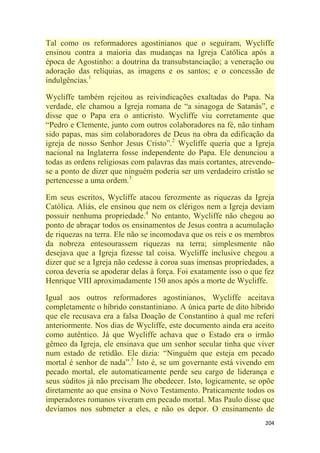 204
Tal como os reformadores agostinianos que o seguiram, Wycliffe
ensinou contra a maioria das mudanças na Igreja Católica após a
época de Agostinho: a doutrina da transubstanciação; a veneração ou
adoração das relíquias, as imagens e os santos; e o concessão de
indulgências.1
Wycliffe também rejeitou as reivindicações exaltadas do Papa. Na
verdade, ele chamou a Igreja romana de ―a sinagoga de Satanás‖, e
disse que o Papa era o anticristo. Wycliffe viu corretamente que
―Pedro e Clemente, junto com outros colaboradores na fé, não tinham
sido papas, mas sim colaboradores de Deus na obra da edificação da
igreja de nosso Senhor Jesus Cristo‖.2
Wycliffe queria que a Igreja
nacional na Inglaterra fosse independente do Papa. Ele denunciou a
todas as ordens religiosas com palavras das mais cortantes, atrevendo-
se a ponto de dizer que ninguém poderia ser um verdadeiro cristão se
pertencesse a uma ordem.3
Em seus escritos, Wycliffe atacou ferozmente as riquezas da Igreja
Católica. Aliás, ele ensinou que nem os clérigos nem a Igreja deviam
possuir nenhuma propriedade.4
No entanto, Wycliffe não chegou ao
ponto de abraçar todos os ensinamentos de Jesus contra a acumulação
de riquezas na terra. Ele não se incomodava que os reis e os membros
da nobreza entesourassem riquezas na terra; simplesmente não
desejava que a Igreja fizesse tal coisa. Wycliffe inclusive chegou a
dizer que se a Igreja não cedesse à coroa suas imensas propriedades, a
coroa deveria se apoderar delas à força. Foi exatamente isso o que fez
Henrique VIII aproximadamente 150 anos após a morte de Wycliffe.
Igual aos outros reformadores agostinianos, Wycliffe aceitava
completamente o híbrido constantiniano. A única parte de dito híbrido
que ele recusava era a falsa Doação de Constantino à qual me referi
anteriormente. Nos dias de Wycliffe, este documento ainda era aceito
como autêntico. Já que Wycliffe achava que o Estado era o irmão
gêmeo da Igreja, ele ensinava que um senhor secular tinha que viver
num estado de retidão. Ele dizia: ―Ninguém que esteja em pecado
mortal é senhor de nada‖.5
Isto é, se um governante está vivendo em
pecado mortal, ele automaticamente perde seu cargo de liderança e
seus súditos já não precisam lhe obedecer. Isto, logicamente, se opõe
diretamente ao que ensina o Novo Testamento. Praticamente todos os
imperadores romanos viveram em pecado mortal. Mas Paulo disse que
devíamos nos submeter a eles, e não os depor. O ensinamento de
 