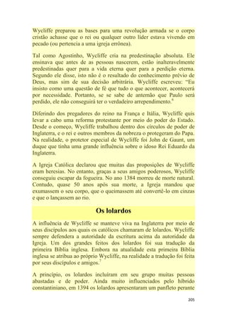 205
Wycliffe preparou as bases para uma revolução armada se o corpo
cristão achasse que o rei ou qualquer outro líder estava vivendo em
pecado (ou pertencia a uma igreja errônea).
Tal como Agostinho, Wycliffe cria na predestinação absoluta. Ele
ensinava que antes de as pessoas nascerem, estão inalteravelmente
predestinadas quer para a vida eterna quer para a perdição eterna.
Segundo ele disse, isto não é o resultado do conhecimento prévio de
Deus, mas sim de sua decisão arbitrária. Wycliffe escreveu: ―Eu
insisto como uma questão de fé que tudo o que acontecer, acontecerá
por necessidade. Portanto, se se sabe de antemão que Paulo será
perdido, ele não conseguirá ter o verdadeiro arrependimento.6
Diferindo dos pregadores do reino na França e Itália, Wycliffe quis
levar a cabo uma reforma protestante por meio do poder do Estado.
Desde o começo, Wycliffe trabalhou dentro dos círculos de poder de
Inglaterra, e o rei e outros membros da nobreza o protegeram do Papa.
Na realidade, o protetor especial de Wycliffe foi John de Gaunt, um
duque que tinha uma grande influência sobre o idoso Rei Eduardo da
Inglaterra.
A Igreja Católica declarou que muitas das proposições de Wycliffe
eram heresias. No entanto, graças a seus amigos poderosos, Wycliffe
conseguiu escapar da fogueira. No ano 1384 morreu de morte natural.
Contudo, quase 50 anos após sua morte, a Igreja mandou que
exumassem o seu corpo, que o queimassem até convertê-lo em cinzas
e que o lançassem ao rio.
Os lolardos
A influência de Wycliffe se manteve viva na Inglaterra por meio de
seus discípulos aos quais os católicos chamaram de lolardos. Wycliffe
sempre defendera a autoridade da escritura acima da autoridade da
Igreja. Um dos grandes feitos dos lolardos foi sua tradução da
primeira Bíblia inglesa. Embora na atualidade esta primeira Bíblia
inglesa se atribua ao próprio Wycliffe, na realidade a tradução foi feita
por seus discípulos e amigos.7
A princípio, os lolardos incluíram em seu grupo muitas pessoas
abastadas e de poder. Ainda muito influenciados pelo híbrido
constantiniano, em 1394 os lolardos apresentaram um panfleto perante
 