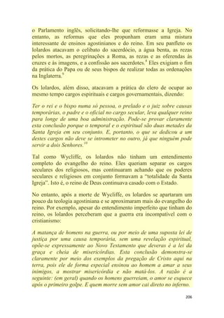 206
o Parlamento inglês, solicitando-lhe que reformasse a Igreja. No
entanto, as reformas que eles propunham eram uma mistura
interessante de ensinos agostinianos e do reino. Em seu panfleto os
lolardos atacavam o celibato do sacerdócio, a água benta, as rezas
pelos mortos, as peregrinações a Roma, as rezas e as oferendas às
cruzes e às imagens, e a confissão aos sacerdotes.8
Eles exigiam o fim
da prática do Papa ou de seus bispos de realizar todas as ordenações
na Inglaterra.9
Os lolardos, além disso, atacavam a prática do clero de ocupar ao
mesmo tempo cargos espirituais e cargos governamentais, dizendo:
Ter o rei e o bispo numa só pessoa, o prelado e o juiz sobre causas
temporárias, o padre e o oficial no cargo secular, leva qualquer reino
para longe de uma boa administração. Pode-se provar claramente
esta conclusão porque o temporal e o espiritual são duas metades da
Santa Igreja em seu conjunto. E, portanto, o que se dedicou a um
destes cargos não deve se intrometer no outro, já que ninguém pode
servir a dois Senhores.10
Tal como Wycliffe, os lolardos não tinham um entendimento
completo do evangelho do reino. Eles queriam separar os cargos
seculares dos religiosos, mas continuaram achando que os poderes
seculares e religiosos em conjunto formavam a ―totalidade da Santa
Igreja‖. Isto é, o reino de Deus continuava casado com o Estado.
No entanto, após a morte de Wycliffe, os lolardos se apartaram um
pouco da teologia agostiniana e se aproximaram mais do evangelho do
reino. Por exemplo, apesar do entendimento imperfeito que tinham do
reino, os lolardos perceberam que a guerra era incompatível com o
cristianismo:
A matança de homens na guerra, ou por meio de uma suposta lei de
justiça por uma causa temporária, sem uma revelação espiritual,
opõe-se expressamente ao Novo Testamento que deveras é a lei da
graça e cheia de misericórdias. Esta conclusão demonstra-se
claramente por meio dos exemplos da pregação de Cristo aqui na
terra, pois ele de forma especial ensinou ao homem a amar a seus
inimigos, a mostrar misericórdia e não matá-los. A razão é a
seguinte: (em geral) quando os homens guerreiam, o amor se esquece
após o primeiro golpe. E quem morre sem amor cai direto no inferno.
 