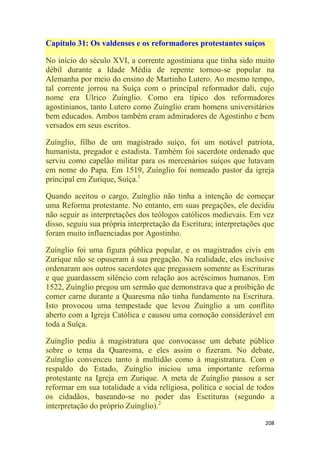 208
Capítulo 31: Os valdenses e os reformadores protestantes suíços
No início do século XVI, a corrente agostiniana que tinha sido muito
débil durante a Idade Média de repente tornou-se popular na
Alemanha por meio do ensino de Martinho Lutero. Ao mesmo tempo,
tal corrente jorrou na Suíça com o principal reformador dali, cujo
nome era Ulrico Zuínglio. Como era típico dos reformadores
agostinianos, tanto Lutero como Zuínglio eram homens universitários
bem educados. Ambos também eram admiradores de Agostinho e bem
versados em seus escritos.
Zuínglio, filho de um magistrado suíço, foi um notável patriota,
humanista, pregador e estadista. Também foi sacerdote ordenado que
serviu como capelão militar para os mercenários suíços que lutavam
em nome do Papa. Em 1519, Zuínglio foi nomeado pastor da igreja
principal em Zurique, Suíça.1
Quando aceitou o cargo, Zuínglio não tinha a intenção de começar
uma Reforma protestante. No entanto, em suas pregações, ele decidiu
não seguir as interpretações dos teólogos católicos medievais. Em vez
disso, seguiu sua própria interpretação da Escritura; interpretações que
foram muito influenciadas por Agostinho.
Zuínglio foi uma figura pública popular, e os magistrados civis em
Zurique não se opuseram à sua pregação. Na realidade, eles inclusive
ordenaram aos outros sacerdotes que pregassem somente as Escrituras
e que guardassem silêncio com relação aos acréscimos humanos. Em
1522, Zuínglio pregou um sermão que demonstrava que a proibição de
comer carne durante a Quaresma não tinha fundamento na Escritura.
Isto provocou uma tempestade que levou Zuínglio a um conflito
aberto com a Igreja Católica e causou uma comoção considerável em
toda a Suíça.
Zuínglio pediu à magistratura que convocasse um debate público
sobre o tema da Quaresma, e eles assim o fizeram. No debate,
Zuínglio convenceu tanto à multidão como à magistratura. Com o
respaldo do Estado, Zuínglio iniciou uma importante reforma
protestante na Igreja em Zurique. A meta de Zuínglio passou a ser
reformar em sua totalidade a vida religiosa, política e social de todos
os cidadãos, baseando-se no poder das Escrituras (segundo a
interpretação do próprio Zuínglio).2
 