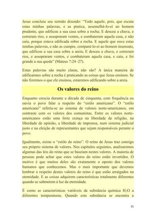 21
Jesus concluiu seu sermão dizendo: ―Todo aquele, pois, que escuta
estas minhas palavras, e as pratica, assemelhá-lo-ei ao homem
prudente, que edificou a sua casa sobre a rocha; E desceu a chuva, e
correram rios, e assopraram ventos, e combateram aquela casa, e não
caiu, porque estava edificada sobre a rocha. E aquele que ouve estas
minhas palavras, e não as cumpre, compará-lo-ei ao homem insensato,
que edificou a sua casa sobre a areia; E desceu a chuva, e correram
rios, e assopraram ventos, e combateram aquela casa, e caiu, e foi
grande a sua queda‖ (Mateus 7:24–27).
Estas palavras são muito claras, não são? A única maneira de
edificarmos sobre a rocha é praticando as coisas que Jesus ensinou. Se
não fizermos o que ele ensinou, estaremos edificando sobre a areia.
Os valores do reino
Enquanto crescia durante a década de cinquenta, com frequência eu
ouvia o povo falar a respeito do ―estilo americano‖. O ―estilo
americano‖ referia-se ao sistema de valores norte-americanos, em
contraste com os valores dos comunistas. Entre os valores norte-
americanos estão uma forte crença na liberdade de religião, na
liberdade de opinião, a liberdade de imprensa, num sistema judicial
justo e na eleição de representantes que sejam responsáveis perante o
povo.
Igualmente, existe o ―estilo do reino‖. O reino de Jesus traz consigo
seu próprio sistema de valores. Nos capítulos seguintes, analisaremos
algumas das leis do reino que se baseiam nestes valores. A maioria de
pessoas pode achar que estes valores do reino estão invertidos. O
motivo é que muitos deles são exatamente o oposto dos valores
humanos que conhecemos. Mas o mais importante que devemos
lembrar a respeito destes valores do reino é que estão arraigados na
eternidade. E as coisas adquirem características totalmente diferentes
quando se submetem à luz da eternidade.
É como as características variáveis da substância química H2O a
diferentes temperaturas. Quando esta substância se encontra a
 