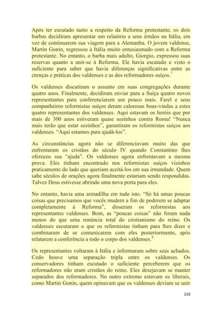 210
Após ter escutado tanto a respeito da Reforma protestante, os dois
barbas decidiram apresentar um relatório a seus irmãos na Itália, em
vez de continuarem sua viagem para a Alemanha. O jovem valdense,
Martin Gonin, regressou à Itália muito entusiasmado com a Reforma
protestante. No entanto, o barba mais adulto, Giorgio, expressou suas
reservas quanto a unir-se à Reforma. Ele havia escutado e visto o
suficiente para saber que havia diferenças significativas entre as
crenças e práticas dos valdenses e as dos reformadores suíços.7
Os valdenses discutiram o assunto em suas congregações durante
quatro anos. Finalmente, decidiram enviar para a Suíça quatro novos
representantes para conferenciarem um pouco mais. Farel e seus
companheiros reformistas suíços deram calorosas boas-vindas a estes
quatro representantes dos valdenses. Aqui estavam os heróis que por
mais de 300 anos estiveram quase sozinhos contra Roma! ―Nunca
mais terão que estar sozinhos‖, garantiram os reformistas suíços aos
valdenses. ―Aqui estamos para ajudá-los‖.
As circunstâncias agora não se diferenciavam muito das que
enfrentaram os cristãos do século IV quando Constantino lhes
ofereceu sua ―ajuda‖. Os valdenses agora enfrentavam a mesma
prova. Eles tinham encontrado nos reformistas suíços vizinhos
praticamente do lado que queriam aceitá-los em sua irmandade. Quem
sabe séculos de orações agora finalmente estariam sendo respondidas.
Talvez Deus estivesse abrindo uma nova porta para eles.
No entanto, havia uma armadilha em tudo isto. ―Só há umas poucas
coisas que precisamos que vocês mudem a fim de poderem se adaptar
completamente à Reforma‖, disseram os reformistas aos
representantes valdenses. Bom, as ―poucas coisas‖ não foram nada
menos do que uma renúncia total do cristianismo do reino. Os
valdenses escutaram o que os reformistas tinham para lhes dizer e
combinaram de se comunicarem com eles posteriormente, após
relatarem a conferência a todo o corpo dos valdenses.8
Os representantes voltaram à Itália e informaram sobre seus achados.
Cedo houve uma separação tripla entre os valdenses. Os
conservadores tinham escutado o suficiente perceberem que os
reformadores não eram cristãos do reino. Eles desejavam se manter
separados dos reformadores. No outro extremo estavam os liberais,
como Martin Gonin, quem opinavam que os valdenses deviam se unir
 