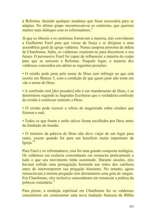 211
à Reforma, fazendo qualquer mudança que fosse necessária para se
adaptar. No último grupo encontravam-se os centristas, que queriam
manter mais diálogos com os reformadores.9
Já que os liberais e os centristas formavam a maioria, eles convidaram
a Guilherme Farel para que viesse da Suíça e se dirigisse a uma
assembléia geral da igreja valdense. Numa campina próxima da aldeia
de Chanforans, Itália, os valdenses reuniram-se para discutirem o seu
futuro. O persuasivo Farel foi capaz de influenciar a maioria do corpo
para que se unissem à Reforma. Naquele lugar, a maioria dos
valdenses concordou em adotar as seguintes posições:
• O cristão pode jurar pelo nome de Deus sem infringir ao que está
escrito em Mateus 5, com a condição de que quem jurar não tome em
vão o nome de Deus.
• A confissão oral [dos pecados] não é um mandamento de Deus, e se
determinou segundo as Sagradas Escrituras que a verdadeira confissão
do cristão é confessar somente a Deus.
• O cristão pode exercer o ofício de magistrado sobre cristãos que
fizerem o mal.
• Todos os que foram e serão salvos foram escolhidos por Deus antes
da fundação do mundo.
• O ministro da palavra de Deus não deve viajar de um lugar para
outro, exceto quando for para um benefício muito importante da
Igreja.10
Para Farel e os reformadores, esta foi uma grande conquista teológica.
Os valdenses em essência concordaram em renunciar praticamente a
tudo o que seu movimento tinha sustentado. Durante séculos, eles
haviam sofrido uma perseguição horrenda nas mãos dos católicos
antes de interromperem sua pregação itinerante. No entanto, agora
renunciavam à mesma pregação sem derramarem uma gota de sangue.
Em Chanforans, eles inclusive concordaram em renunciar a prática da
pobreza voluntária.11
Para piorar, a rendição espiritual em Chanforans fez os valdenses
consentirem em comissionar uma nova tradução francesa da Bíblia
 