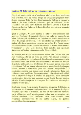 213
Capítulo 32: João Calvino e a reforma protestante
Depois da conferência em Chanforans, Guilherme Farel mudou-se
para Genebra, onde se tornou amigo de um jovem pregador muito
dotado chamado João Calvino. Farel persuadiu Calvino a escrever o
prefácio da nova tradução reformada que os valdenses tinham
consentido em usar. Farel também convenceu Calvino a ficar em
Genebra e dirigir a Reforma lá. Logo Genebra converteu-se no centro
da Reforma Suíça.
Igual a Zuínglio, Calvino aceitou o híbrido constantiniano sem
reservas. Em lugar de conduzir Genebra de volta ao evangelho do
reino, Calvino quis estabelecer em Genebra um estado semelhante ao
Israel do Antigo Testamento. Todos os cidadãos do estado teriam que
aceitar a Reforma protestante e assistir aos cultos. E o Estado estaria
ativamente envolvido na obra de estabelecer e manter uma doutrina
―verdadeira‖ e uma vida piedosa. Para aqueles que apoiavam
fortemente a Calvino, isto era um sonho feito realidade.
No entanto, para os que não estavam de acordo com Calvino nem com
suas reformas, este foi um reino de terror. Para manter a disciplina
sobre a população, os reformistas de Genebra criaram uma corporação
conhecido como consistório. Este era composto por todos os pastores
da cidade, junto com doze presbíteros. Os cidadãos que se opusessem
à doutrina de Calvino ou que não assistissem aos cultos da Igreja eram
citados perante o consistório para que fossem disciplinados.1
O
consistório cumpria sua missão com grande entusiasmo. Para isso,
vários servidores públicos foram postos em vários distritos da cidade
com o objetivo de vigiar a conduta da população. Estes servidores
públicos civis denunciavam qualquer pessoa diante da mais mínima
infração. Eles interrogavam as crianças a fim de obterem informação a
respeito de seus pais.2
Se alguma pessoa fosse suspeita de oposição ao regime de Calvino, as
autoridades imediatamente revistavam sua casa à procura de alguma
evidência que lhes incriminara. Se não se encontrassem nenhuma
prova sólida, em geral as autoridades torturavam os suspeitos para
fazê-los confessar. Suas confissões então eram tomadas como
evidências incontestáveis de sua culpa. Agora, me permita
compartilhar alguns exemplos:
 