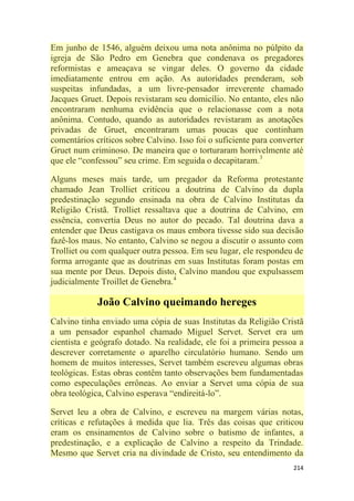 214
Em junho de 1546, alguém deixou uma nota anônima no púlpito da
igreja de São Pedro em Genebra que condenava os pregadores
reformistas e ameaçava se vingar deles. O governo da cidade
imediatamente entrou em ação. As autoridades prenderam, sob
suspeitas infundadas, a um livre-pensador irreverente chamado
Jacques Gruet. Depois revistaram seu domicílio. No entanto, eles não
encontraram nenhuma evidência que o relacionasse com a nota
anônima. Contudo, quando as autoridades revistaram as anotações
privadas de Gruet, encontraram umas poucas que continham
comentários críticos sobre Calvino. Isso foi o suficiente para converter
Gruet num criminoso. De maneira que o torturaram horrivelmente até
que ele ―confessou‖ seu crime. Em seguida o decapitaram.3
Alguns meses mais tarde, um pregador da Reforma protestante
chamado Jean Trolliet criticou a doutrina de Calvino da dupla
predestinação segundo ensinada na obra de Calvino Institutas da
Religião Cristã. Trolliet ressaltava que a doutrina de Calvino, em
essência, convertia Deus no autor do pecado. Tal doutrina dava a
entender que Deus castigava os maus embora tivesse sido sua decisão
fazê-los maus. No entanto, Calvino se negou a discutir o assunto com
Trolliet ou com qualquer outra pessoa. Em seu lugar, ele respondeu de
forma arrogante que as doutrinas em suas Institutas foram postas em
sua mente por Deus. Depois disto, Calvino mandou que expulsassem
judicialmente Troillet de Genebra.4
João Calvino queimando hereges
Calvino tinha enviado uma cópia de suas Institutas da Religião Cristã
a um pensador espanhol chamado Miguel Servet. Servet era um
cientista e geógrafo dotado. Na realidade, ele foi a primeira pessoa a
descrever corretamente o aparelho circulatório humano. Sendo um
homem de muitos interesses, Servet também escreveu algumas obras
teológicas. Estas obras contêm tanto observações bem fundamentadas
como especulações errôneas. Ao enviar a Servet uma cópia de sua
obra teológica, Calvino esperava ―endireitá-lo‖.
Servet leu a obra de Calvino, e escreveu na margem várias notas,
críticas e refutações à medida que lia. Três das coisas que criticou
eram os ensinamentos de Calvino sobre o batismo de infantes, a
predestinação, e a explicação de Calvino a respeito da Trindade.
Mesmo que Servet cria na divindade de Cristo, seu entendimento da
 