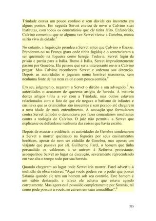 215
Trindade estava um pouco confuso e sem dúvida era incorreto em
alguns pontos. Em seguida Servet enviou de novo a Calvino suas
Institutas, com todos os comentários que ele tinha feito. Enfurecido,
Calvino comentou que se alguma vez Servet viesse a Genebra, nunca
sairia vivo da cidade.5
No entanto, a Inquisição prendeu a Servet antes que Calvino o fizesse.
Prenderam-no na França (para onde tinha fugido) e o sentenciaram a
ser queimado na fogueira como herege. Todavia, Servet fugiu da
prisão e partiu para a Itália. Rumo à Itália, Servet imprudentemente
passou por Genebra. Ele pensou que seria interessante ouvir a Calvino
pregar. Mas Calvino reconheceu Servet e ordenou sua detenção.
Depois as autoridades o jogaram numa horrível masmorra, sem
nenhuma fonte de luz nem calor e com pouca comida.6
Em seu julgamento, negaram a Servet o direito a um advogado.7
As
autoridades o acusaram de quarenta artigos de heresia. A maioria
destes artigos tinha a ver com a Trindade, mas outros estavam
relacionados com o fato de que ele negava o batismo de infantes e
ensinava que as criancinhas são inocentes e sem pecado até chegarem
a uma idade de mais entendimento. A acusação que formularam
contra Servet também o denunciava por fazer comentários insultantes
contra a teologia de Calvino. O juiz não permitiu a Servet que
explicasse ou defendesse nenhuma das coisas que havia escrito.
Depois de escutar a evidência, as autoridades de Genebra condenaram
a Servet a morrer queimado na fogueira por seus ensinamentos
heréticos, apesar de nem ser cidadão de Genebra, mas apenas um
viajante que passava por ali. Guilherme Farel, o homem que tinha
persuadido os valdenses a se unirem à Reforma protestante,
acompanhou Servet ao lugar da execução, severamente repreendendo
em voz alta o tempo todo por sua heresia.
Quando chegaram ao lugar onde Servet iria morrer, Farel advertiu à
multidão de observadores: ―Aqui vocês podem ver o poder que possui
Satanás quando ele tem um homem sob seu controle. Este homem é
um sábio destacado, e talvez ele achava que estava agindo
corretamente. Mas agora está possuído completamente por Satanás, tal
como pode possuir a vocês, se caírem em suas armadilhas‖.8
 