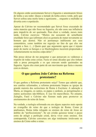 216
Os algozes então acorrentaram Servet à fogueira e amontoarem feixes
de lenha a seu redor. Quase a metade da lenha estava verde, pelo que
Servet sofreu uma morte lenta e agonizante… enquanto a multidão se
divertia com o espetáculo.
Apesar de Calvino ter recomendado que Servet fosse executado de
outra maneira que não fosse na fogueira, ele não usou sua influência
para impedi-lo de ser queimado. Para dizer a verdade, meses mais
tarde, Calvino escreveu: ―Muitos me acusaram de semelhante
crueldade feroz que (afirmam eles) eu gostaria de matar novamente ao
homem que destruí. Não só permaneço indiferente aos seus
comentários, como também me regozijo no fato de que eles me
cospem a face. (…) Quem quer que argumente agora que é injusto
punir de morte os hereges e os blasfemadores incorrerá propositada e
voluntariamente na mesma culpa deles‖.9
Não posso deixar de me perguntar o que pensavam os valdenses a
respeito de todas estas coisas. Fazia só umas décadas que eles tinham
sido a presa perseguida e os que estavam sendo queimados na
fogueira. Agora eles eram parte de um movimento que fazia o mesmo
com os demais.
O que ganhou João Calvino na Reforma
protestante?
O que ganhou a Reforma protestante suíça? Temos que admitir que,
nos cantões reformados, a reforma protestante limpou as igrejas da
grande maioria dos acréscimos de Roma à Escritura: A adoração a
Maria, as imagens, os santos, os papas e cardeais, as peregrinações e
outros acréscimos não-bíblicos. E isso foi maravilhoso. No entanto,
Zuínglio, Farel e Calvino não fizeram nada para promover os
ensinamentos do reino de Jesus.
Na verdade, a teologia reformada era em alguns aspectos mais oposta
ao evangelho do reino do que a teologia de Roma. Como já
analisamos, Roma tinha relegado os ensinos do reino de Jesus ao
âmbito do ―perfeccionismo‖. Se um cristão quisesse tomar o passo
extra de atingir a perfeição cristã, devia viver estes ensinos. Em
contrapartida, Calvino converteu em algo totalmente irrelevante os
ensinos de Cristo sobre o reino.
 