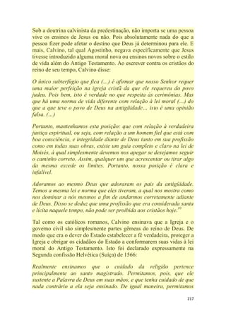 217
Sob a doutrina calvinista da predestinação, não importa se uma pessoa
vive os ensinos de Jesus ou não. Pois absolutamente nada do que a
pessoa fizer pode afetar o destino que Deus já determinou para ele. E
mais, Calvino, tal qual Agostinho, negava especificamente que Jesus
tivesse introduzido alguma moral nova ou ensinos novos sobre o estilo
de vida além do Antigo Testamento. Ao escrever contra os cristãos do
reino de seu tempo, Calvino disse:
O único subterfúgio que fica (…) é afirmar que nosso Senhor requer
uma maior perfeição na igreja cristã da que ele requereu do povo
judeu. Pois bem, isto é verdade no que respeita às cerimônias. Mas
que há uma norma de vida diferente com relação à lei moral (…) do
que a que teve o povo de Deus na antigüidade… isto é uma opinião
falsa. (…)
Portanto, mantenhamos esta posição: que com relação à verdadeira
justiça espiritual, ou seja, com relação a um homem fiel que está com
boa consciência, e integridade diante de Deus tanto em sua profissão
como em todas suas obras, existe um guia completo e claro na lei de
Moisés, à qual simplesmente devemos nos apegar se desejamos seguir
o caminho correto. Assim, qualquer um que acrescentar ou tirar algo
da mesma excede os limites. Portanto, nossa posição é clara e
infalível.
Adoramos ao mesmo Deus que adoraram os pais da antigüidade.
Temos a mesma lei e norma que eles tiveram, a qual nos mostra como
nos dominar a nós mesmos a fim de andarmos corretamente adiante
de Deus. Disso se deduz que uma profissão que era considerada santa
e lícita naquele tempo, não pode ser proibida aos cristãos hoje.10
Tal como os católicos romanos, Calvino ensinava que a Igreja e o
governo civil são simplesmente partes gêmeas do reino de Deus. De
modo que era o dever do Estado estabelecer a fé verdadeira, proteger a
Igreja e obrigar os cidadãos do Estado a conformarem suas vidas à lei
moral do Antigo Testamento. Isto foi declarado expressamente na
Segunda confissão Helvética (Suíça) de 1566:
Realmente ensinamos que o cuidado da religião pertence
principalmente ao santo magistrado. Permitamos, pois, que ele
sustente a Palavra de Deus em suas mãos, e que tenha cuidado de que
nada contrário a ela seja ensinado. De igual maneira, permitamos
 