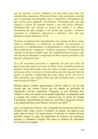 218
que ele governe o povo confiado a ele por Deus com boas leis
estabelecidas conforme a Palavra de Deus, e lhe permitamos também
que os mantenha em disciplina, dever e obediência. Permitamos-lhe
que exerça juízo julgando corretamente. Permitamos-lhe que não
respeite a pessoa de nenhum homem e que não aceite subornos.
Permitamos-lhe que proteja as viúvas, aos órfãos e os aflitos.
Permitamos-lhe que castigue e até mesmo que expulse e inclusive
extermine os criminosos, impostores e bárbaros. Pois não traz
debalde a espada (Romanos 13:4).
Portanto, permitamos-lhe desembainhar esta espada de Deus contra
todos os malfeitores, os sediciosos, os ladrões, os assassinos, os
opressores, os blasfemadores, os perjuradores e contra todos os que
Deus ordenou que castigasse e inclusive executasse. Permitamos-lhe
reprimir os hereges rebeldes (que são verdadeiramente hereges), que
não deixam de blasfemar a majestade de Deus nem de perturbar e até
destruir a Igreja de Deus.
E se for necessário preservar a segurança do povo por meio da
guerra, que faça guerra no nome de Deus; com a condição de que ele
primeiro tenha procurado a paz por todos os meios possíveis, e que
não possa salvar o seu povo de outra forma que não seja por meio da
guerra. E quando o magistrado faz estas coisas em fé, ele serve a
Deus mediante estas mesmas obras que são realmente boas, e recebe
uma bênção do Senhor.11
Quando alguns cristãos questionaram Calvino sobre se era ou não
correto que um cristão fizesse uso da espada na qualidade de
magistrado, Calvino respondeu: ―Pergunto, se este chamado para
cumprir o ofício da espada ou do poder temporário é repugnante para
a vocação dos crentes, como é possível que os juízes do Antigo
Testamento, especialmente os bons reis como Davi, Ezequias e Josias,
e até alguns profetas como Daniel, fizessem uso dela?‖12
Isto é, na mente de Calvino, com a chegada do cristianismo não havia
mudado nada. Tudo, exceto a teologia e as ordens, era igual ao que
tinha sido em Israel. Tal como Josias e Ezequias, os cristãos deviam
procurar ocupar o cargo de magistrado de maneira que pudessem
proteger a verdadeira religião com todos os poderes da autoridade
civil, inclusive a espada.
 