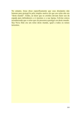 219
No entanto, Jesus disse especificamente que seus discípulos não
lutaram para protegê-lo pelo simples motivo de que seu reino não era
―deste mundo‖. Então, ao dizer que os cristãos deviam fazer uso da
espada para defenderem a si mesmos e a sua Igreja, Calvino estava
reconhecendo que o reino que ele procurava proteger era deste mundo.
Sua Nova Sião era um reino deste mundo, igual a todos os reinos
terrestres.
 