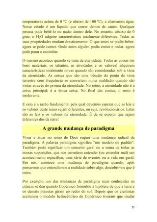 22
temperaturas acima de 0 ºC (e abaixo de 100 ºC), a chamamos água.
Nesse estado é um líquido que correr dentro de canos. Qualquer
pessoa pode bebê-lo ou nadar dentro dele. No entanto, abaixo de 0
grau, o H2O adquire características totalmente diferentes. Todas as
suas propriedades mudam drasticamente. O que antes se podia beber,
agora se pode comer. Onde antes alguém podia entrar e nadar, agora
pode parar e caminhar.
O mesmo acontece quando se trata da eternidade. Todas as coisas (os
bens materiais, os talentos, as atividades e os valores) adquirem
características totalmente novas quando são consideradas sob a vista
da eternidade. As coisas que são uma bênção do ponto de vista
terrestre com frequência se convertem numa maldição quando são
vistas através do prisma da eternidade. No reino, a eternidade não é a
coisa principal; é a única coisa. No final das contas, o resto é
irrelevante.
E essa é a razão fundamental pela qual devemos esperar que as leis e
os valores deste reino sejam diferentes, ou seja, revolucionários. Estas
são as leis e os valores da eternidade. É de se esperar que sejam
diferentes dos da terra!
A grande mudança de paradigma
Viver e atuar no reino de Deus requer uma mudança radical de
paradigma. A palavra paradigma significa ―um modelo ou padrão‖.
Também pode significar um conceito geral ou a soma de todas as
nossas suposições, que nos permitem entender (ou entender mal) um
acontecimento específico, uma série de eventos ou a vida em geral.
Em nós, acontece uma mudança de paradigma quando, após
pensarmos que entendíamos a realidade sobre algo, descobrimos que é
outra.
Por exemplo, um das mudanças de paradigma mais conhecidas na
ciência se deu quando Copérnico formulou a hipótese de que a terra e
os demais planetas giram ao redor do sol. Depois que os cientistas
aceitaram o modelo heliocêntrico de Copérnico tiveram que mudar
 
