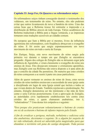 220
Capítulo 33: Jorge Fox, Os Quacres e os reformadores suíços
Os reformadores suíços tinham conseguido destruir o testemunho dos
valdenses, um testemunho do reino. No entanto, eles não puderam
evitar que outros levantassem de novo a bandeira do reino. Uma das
coisas boas que a Reforma trouxe foi estimular a impressão e a
distribuição de Bíblias através de toda Europa. Vários acadêmicos da
Reforma traduziram a Bíblia para a língua vernácula, e as imprensas
tornaram estas traduções acessíveis ao cidadão comum.
Os europeus que liam a Bíblia por si mesmos, livres da influência
agostiniana dos reformadores, com freqüência abraçavam o evangelho
do reino. E foi assim que surgiu espontaneamente um novo
movimento do reino em todo o norte de Europa.
Em Zurique, Suíça, este novo movimento do reino surgiu pela
primeira vez durante o tempo em que Zuínglio se encontrava
pregando. Alguns dos colegas de Zuínglio não se deixaram cegar pela
influência de Agostinho, e viram claramente o evangelho do reino nos
ensinos de Jesus. Eles desejavam restaurar o cristianismo apostólico,
mas Zuínglio com sua Reforma não estava disposto a ir para além do
que o concílio da cidade lhe permitisse. De maneira que estes cristãos
do reino começaram a se reunir à parte em casas particulares.
Além de querer restaurar os ensinos do reino de Jesus, estes novos
cristãos do reino também ensinavam a necessidade de uma igreja santa
e disciplinada em lugar de uma Igreja estatal que incluía a todos os
que viviam dentro do Estado. Também rejeitavam a predestinação. No
entanto, Zuínglio demonstrou ser tão intolerante e tão mão de ferro
como o seria Calvino posteriormente. Com a aprovação de Zuínglio,
as autoridades civis rapidamente estabeleceram leis contra estes
cristãos do reino, a quem chamaram anabatistas, isto é,
―rebatizadores‖.* Uma destas leis estipulava o seguinte:
*Isso porque eles praticavam voluntariamente o batismo de crentes
em vez de aceitarem o batismo de infantes imposto pelo Estado.
A fim de erradicar a perigosa, malvada, turbulenta e sediciosa seita
dos anabatistas, decretamos o seguinte: Se a alguém for suspeito de
ter sido rebatizado, deverá ser advertido pelos magistrados para que
abandone o território sob pena do castigo designado. Toda pessoa
 