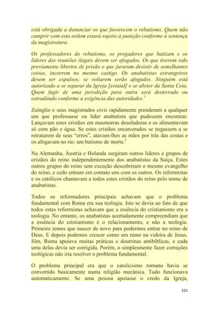 221
está obrigada a denunciar os que favorecem o rebatismo. Quem não
cumprir com esta ordem estará sujeito à punição conforme à sentença
da magistratura.
Os professadores do rebatismo, os pregadores que batizam e os
líderes das reuniões ilegais devem ser afogados. Os que tiverem sido
previamente libertos de prisão e que juraram desistir de semelhantes
coisas, incorrem no mesmo castigo. Os anabatistas estrangeiros
devem ser expulsos; se voltarem serão afogados. Ninguém está
autorizado a se separar da Igreja [estatal] e se abster da Santa Ceia.
Quem fugir de uma jurisdição para outra será desterrado ou
extraditado conforme a exigência das autoridades.1
Zuínglio e seus magistrados civis rapidamente prenderam a qualquer
um que professasse ou líder anabatista que pudessem encontrar.
Lançavam estes cristãos em masmorras desoladoras e os alimentavam
só com pão e água. Se estes cristãos encarcerados se negassem a se
retratarem de seus ―erros‖, atavam-lhes as mãos por trás das costas e
os afogavam no rio: um batismo de morte.2
Na Alemanha, Áustria e Holanda surgiram outros líderes e grupos de
cristãos do reino independentemente dos anabatistas da Suíça. Estes
outros grupos do reino sem exceção descobriram o mesmo evangelho
do reino, e cedo entram em contato uns com os outros. Os reformistas
e os católicos chamavam a todos estes cristãos do reino pelo nome de
anabatistas.
Todos os reformadores principais achavam que o problema
fundamental com Roma era sua teologia. Isto se devia ao fato de que
todos estes reformistas achavam que a essência do cristianismo era a
teologia. No entanto, os anabatistas acertadamente compreendiam que
a essência do cristianismo é o relacionamento, e não a teologia.
Primeiro temos que nascer de novo para podermos entrar no reino de
Deus. E depois podemos crescer como um ramo na videira de Jesus.
Sim, Roma apoiava muitas práticas e doutrinas antibíblicas, e cada
uma delas devia ser corrigida. Porém, o simplesmente fazer correções
teológicas não iria resolver o problema fundamental.
O problema principal era que o catolicismo romano havia se
convertido basicamente numa religião mecânica. Tudo funcionava
automaticamente. Se uma pessoa apoiasse o credo da Igreja,
 