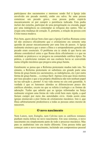 222
participasse dos sacramentos e morresse sendo fiel à Igreja (não
envolvido em pecado mortal), então era salva. Se uma pessoa
cometesse um pecado grave, essa pessoa podia expiá-lo
mecanicamente só por cumprir a penitência indicada. Esta podia
incluir dar esmolas, participar de uma peregrinação ou cruzada, pagar
por uma indulgência ou contemplar as relíquias dos santos. Não se
exigia uma mudança de coração. E, portanto, a relação da pessoa com
Cristo nunca mudava.
Pois bem, quero deixar bem claro que a Igreja Católica Romana como
tal não ensinava oficialmente que o cristianismo era somente uma
questão de passar mecanicamente por uma lista de passos. A Igreja
realmente ensinava que o amor a Deus e o arrependimento genuíno do
pecado eram essenciais. O problema era (e ainda é) que havia um
abismo considerável entre o que Roma dizia oficialmente e o que na
realidade se praticava e se pregava na comunidade católica típica. Na
prática, o catolicismo romano em sua essência havia se convertido
numa religião mecânica que pregava uma graça barata.
Geralmente se pensa que a Reforma protestante mudou tudo isto. No
entanto, a Reforma protestante só substituiu em grande parte uma
forma de graça barata (os sacramentos, as indulgências, etc.) por outra
forma de graça barata… a crença fácil: Apenas creia que Jesus morreu
por teus pecados e que a tua própria obediência não tem nenhum papel
na tua salvação e, pronto! A tua vida eterna no céu está garantida. A
verdade é que os luteranos alemães se diferenciavam pouco dos
católicos alemães, exceto no que se referia à teologia e as formas de
adoração. Tenho que admitir que as igrejas reformadas na Suíça
realmente exigiam uma forma de vida cristã bem mais rígida, a qual
faziam cumpri por meio das autoridades civis. Ainda assim estas
igrejas ensinavam a pior forma de cristianismo mecânico. Isto é, que
Deus arbitrariamente predestinava a todas as pessoas antes mesmo de
nascerem.
O novo nascimento
Nem Lutero, nem Zuínglio, nem Calvino nem os católicos romanos
punham muita ênfase no novo nascimento. Em seus sistemas, o novo
nascimento era simplesmente parte de todo o processo mecânico. Mas
para os anabatistas isto era muito diferente. Uma pessoa tinha que
começar com o novo nascimento, incluindo um compromisso pessoal
 
