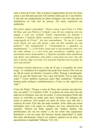 223
com o reino de Cristo. Não se tratava simplesmente de crer em Jesus
como o seu Salvador pessoal. Ele também tinha que ser o seu Senhor.
E isto não era simplesmente no plano teológico, mas sim algo que se
manifestava na vida real da pessoa. Tal como expressou um
anabatista:
Ora talvez alguns respondam: ―Nossa crença é que Cristo é o Filho
de Deus, que sua Palavra é verdade e que ele nos comprou com seu
sangue e com sua verdade. Fomos regenerados no batismo e
recebemos o Espírito Santo; portanto, somos a verdadeira igreja e
congregação de Cristo‖. Aos tais respondemos: ―Se sua fé é como
vocês dizem, por que não fazem o que ele lhes mandou em sua
palavra?‖ Seu mandamento é: ―Arrependam-se e guardem os
mandamentos‖. (…) Fiel leitor, pense que se isto aconteceu com você
tal como afirma, (…) você teria que reconhecer, também, que o
nascimento antes mencionado e o Espírito recebido estão totalmente
sem efeito, sem sabedoria, nem poder e nem fruto em você; sim, são
vãos e mortos. Que você não vive nem pelo Espírito nem no poder do
novo nascimento.3
O mesmo escritor descreveu o tipo de fé que o evangelho do reino
exige: ―A verdadeira fé evangélica não pode ficar inativa. Ela veste ao
nu. Dá de comer ao faminto. Consola o aflito. Protege o desabrigado.
Serve os que lhe fazem mal. Ata o que está ferido. Faz-se tudo para
todos.‖4
Como também expressou outro líder anabatista: ―Nenhum
homem pode conhecer verdadeiramente a Cristo se não segui-lo em
vida‖.5
Como diz Paulo: ―Porque o reino de Deus não consiste em palavras,
mas em poder‖ (1 Coríntios 4:20). A essência do reino não está em
palavras (a teologia), mas sim em poder. E nessa passagem Paulo não
estava se referindo ao poder para fazer milagres. Os milagres são
como as palavras. Eles podem ser parte do reino, mas não são a
essência do reino. Eles não são nada sozinhos. Jesus sabia que nossa
inclinação seria a de seguir os milagres; por isso, advertiu-nos de
antemão: ―Muitos me dirão naquele dia: Senhor, Senhor, não
profetizamos nós em teu nome? e em teu nome não expulsamos
demônios? e em teu nome não fizemos muitas maravilhas? E então
lhes direi abertamente: Nunca vos conheci; apartai-vos de mim, vós
que praticais a iniqüidade‖ (Mateus 7:22–23).
 