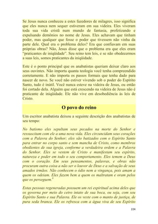 224
Se Jesus nunca conheceu a estes fazedores de milagres, isso significa
que eles nunca nem sequer estiveram em sua videira. Eles viveram
toda sua vida cristã num mundo de fantasia, profetizando e
expulsando demônios no nome de Jesus. Eles achavam que tinham
poder, mas qualquer que fosse o poder que tivessem não vinha da
parte dele. Qual era o problema deles? Era que confiavam em suas
próprias obras? Não, Jesus disse que o problema era que eles eram
―praticantes de iniqüidade‖. Seu reino tem leis, e se não obedecermos
a suas leis, somos praticantes da iniqüidade.
Este é o ponto principal que os anabatistas queriam deixar claro aos
seus ouvintes. Não importa quanta teologia você tenha compreendido
corretamente. E não importa os passos formais que tenha dado para
nascer de novo. Se você não estiver vivendo sob o poder do Espírito
Santo, tudo é inútil. Você nunca esteve na videira de Jesus, ou então
foi cortado dela. Alguém que está crescendo na videira de Jesus não é
praticante de iniqüidade. Ele não vive em desobediência às leis de
Cristo.
O povo do reino
Um escritor anabatista deixou a seguinte descrição dos anabatistas de
seu tempo:
No batismo eles sepultam seus pecados na morte do Senhor e
ressuscitam com ele a uma nova vida. Eles circuncidam seus corações
com a Palavra do Senhor; eles são batizados com o Espírito Santo
para entrar no corpo santo e sem mancha de Cristo, como membros
obedientes de sua igreja, conforme a verdadeira ordem e a Palavra
do Senhor. Eles se vestem de Cristo e manifestam seu espírito,
natureza e poder em todo o seu comportamento. Eles temem a Deus
com o coração. Em seus pensamentos, palavras, e obras não
procuram outra coisa a não ser o louvor de Deus e a salvação de seus
amados irmãos. Não conhecem o ódio nem a vingança, pois amam a
quem os odeiam. Eles fazem bem a quem os maltratam e oram pelos
que os perseguem.6
Estas pessoas regeneradas possuem um rei espiritual acima deles que
os governa por meio do cetro intato de sua boca, ou seja, com seu
Espírito Santo e sua Palavra. Ele os veste com o manto de justiça, de
pura seda branca. Ele os refresca com a água viva de seu Espírito
 