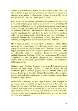 225
Santo e os alimenta com o pão da vida. Seu nome é Jesus Cristo. Eles
são os filhos da paz que converteram suas espadas em enxadões e
suas lanças em foices, e não aprenderão mais a guerra. Eles dão a
César o que é de César e a Deus o que é de Deus.7
Estes novos cristãos do reino rapidamente encontraram uns aos outros
e fundaram congregações locais e alianças em todo o continente. O
movimento anabatista propagou-se tão rapidamente que parecia que se
converteria num movimento mais amplo que o da corrente principal
da Reforma protestante.8
Os anabatistas não tinham um sistema de
missões organizado. Em vez disso, tal como os primeiros cristãos,
todos os anabatistas eram missionários que compartilhavam o
evangelho do reino com todas as pessoas que lhes fosse possível. Uma
vez mais, o evangelho do reino estava alvoroçando o mundo!
Mas a reação do mundo foi muito rápida. O mundo não tinha nenhum
desejo de ser transtornado. Os reformistas temiam que se muitas
pessoas se unissem a este novo movimento do reino, eles não teriam
tropas suficientes para lutarem contra os católicos ou os turcos. Tanto
os reformistas como os católicos desejavam uma sociedade
estabelecida dentro dos limites do híbrido constantiniano. Eles haviam
chegado ao ponto de crer que se a Igreja e o estado não estivessem
unidos, toda a sociedade desapareceria. Portanto, os anabatistas
tinham que morrer!
Tanto as Igrejas Católicas Romanas como as da Reforma protestante
submeteram estes novos cristãos do reino às mesmas torturas
desumanas que os romanos pagãos uma vez tinham imposto aos
cristãos de seu tempo (exceto a de lançá-los aos leões). Por exemplo,
as autoridades alemãs executaram a seguinte sentença contra o líder
anabatista Miguel Sattler:
Decretou-se a sentença de que Miguel Sattler seja entregue ao
carrasco, o qual o conduzirá ao lugar da execução e lhe cortará sua
língua. Depois, devem atá-lo a uma carroça e arrancar pedaços da
carne de seu corpo duas vezes com tenazes de aço em brasa viva.
Após tirá-lo do portão [da cidade], eles devem dilacerar o seu corpo
mais cinco vezes da mesma maneira. Depois disto, deverão queimá-lo
até convertê-lo em cinzas.9
 