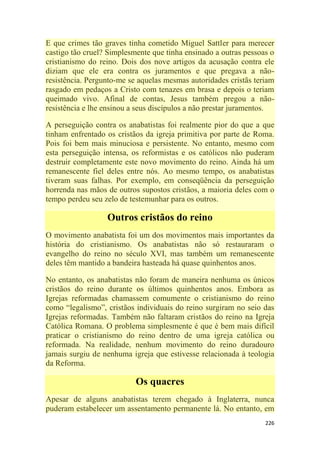 226
E que crimes tão graves tinha cometido Miguel Sattler para merecer
castigo tão cruel? Simplesmente que tinha ensinado a outras pessoas o
cristianismo do reino. Dois dos nove artigos da acusação contra ele
diziam que ele era contra os juramentos e que pregava a não-
resistência. Pergunto-me se aquelas mesmas autoridades cristãs teriam
rasgado em pedaços a Cristo com tenazes em brasa e depois o teriam
queimado vivo. Afinal de contas, Jesus também pregou a não-
resistência e lhe ensinou a seus discípulos a não prestar juramentos.
A perseguição contra os anabatistas foi realmente pior do que a que
tinham enfrentado os cristãos da igreja primitiva por parte de Roma.
Pois foi bem mais minuciosa e persistente. No entanto, mesmo com
esta perseguição intensa, os reformistas e os católicos não puderam
destruir completamente este novo movimento do reino. Ainda há um
remanescente fiel deles entre nós. Ao mesmo tempo, os anabatistas
tiveram suas falhas. Por exemplo, em conseqüência da perseguição
horrenda nas mãos de outros supostos cristãos, a maioria deles com o
tempo perdeu seu zelo de testemunhar para os outros.
Outros cristãos do reino
O movimento anabatista foi um dos movimentos mais importantes da
história do cristianismo. Os anabatistas não só restauraram o
evangelho do reino no século XVI, mas também um remanescente
deles têm mantido a bandeira hasteada há quase quinhentos anos.
No entanto, os anabatistas não foram de maneira nenhuma os únicos
cristãos do reino durante os últimos quinhentos anos. Embora as
Igrejas reformadas chamassem comumente o cristianismo do reino
como ―legalismo‖, cristãos individuais do reino surgiram no seio das
Igrejas reformadas. Também não faltaram cristãos do reino na Igreja
Católica Romana. O problema simplesmente é que é bem mais difícil
praticar o cristianismo do reino dentro de uma igreja católica ou
reformada. Na realidade, nenhum movimento do reino duradouro
jamais surgiu de nenhuma igreja que estivesse relacionada à teologia
da Reforma.
Os quacres
Apesar de alguns anabatistas terem chegado à Inglaterra, nunca
puderam estabelecer um assentamento permanente lá. No entanto, em
 