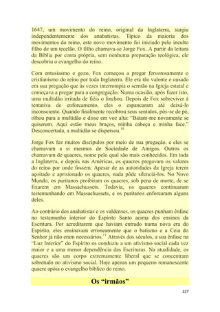 227
1647, um movimento do reino, original da Inglaterra, surgiu
independentemente dos anabatistas. Típico da maioria dos
movimentos do reino, este novo movimento foi iniciado pelo inculto
filho de um tecelão. O filho chamava-se Jorge Fox. A partir da leitura
da Bíblia por conta própria, sem nenhuma preparação teológica, ele
descobriu o evangelho do reino.
Com entusiasmo e gozo, Fox começou a pregar fervorosamente o
cristianismo do reino por toda Inglaterra. Ele era tão valente e ousado
em sua pregação que às vezes interrompia o sermão na Igreja estatal e
começava a pregar para a congregação. Numa ocasião, após fazer isto,
uma multidão irritada de fiéis o linchou. Depois de Fox sobreviver à
tentativa de enforcamento, eles o espancaram até deixá-lo
inconsciente. Quando finalmente recobrou seus sentidos, pôs-se de pé,
olhou para a multidão e disse em voz alta: ―Batam-me novamente se
quiserem. Aqui estão meus braços, minha cabeça e minha face.‖
Desconcertada, a multidão se dispersou.10
Jorge Fox fez muitos discípulos por meio de sua pregação, e eles se
chamavam a si mesmos de Sociedade de Amigos. Outros os
chamavam de quacres, nome pelo qual são mais conhecidos. Em toda
a Inglaterra, e depois nas Américas, os quacres pregavam os valores
do reino por onde fossem. Apesar de as autoridades da Igreja terem
açoitado e aprisionado os quacres, nada pôde silenciá-los. No Novo
Mundo, os puritanos proibiram os quacres, sob pena de morte, de se
fixarem em Massachussets. Todavia, os quacres continuaram
testemunhando em Massachussets, e os puritanos enforcaram alguns
deles.
Ao contrário dos anabatistas e os valdenses, os quacres punham ênfase
no testemunho interior do Espírito Santo acima dos ensinos da
Escritura. Por acreditarem que haviam entrado numa nova era do
Espírito, eles ensinavam erroneamente que o batismo e a Ceia do
Senhor já não eram necessários.11
Através dos séculos, a sua ênfase na
―Luz Interior‖ do Espírito os conduziu a um ativismo social cada vez
maior e a uma menor dependência das Escrituras. Na atualidade, os
quacres são um corpo extremamente liberal que se concentram
sobretudo no ativismo social. Hoje apenas um pequeno remanescente
quacre apóia o evangelho bíblico do reino.
Os “irmãos”
 