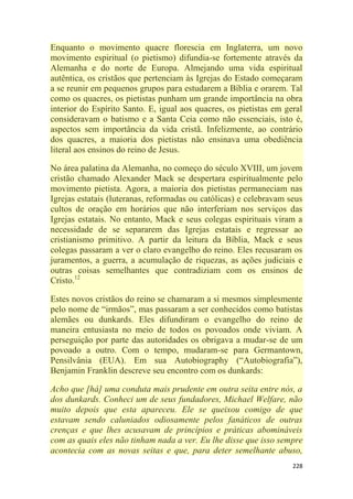 228
Enquanto o movimento quacre florescia em Inglaterra, um novo
movimento espiritual (o pietismo) difundia-se fortemente através da
Alemanha e do norte de Europa. Almejando uma vida espiritual
autêntica, os cristãos que pertenciam às Igrejas do Estado começaram
a se reunir em pequenos grupos para estudarem a Bíblia e orarem. Tal
como os quacres, os pietistas punham um grande importância na obra
interior do Espírito Santo. E, igual aos quacres, os pietistas em geral
consideravam o batismo e a Santa Ceia como não essenciais, isto é,
aspectos sem importância da vida cristã. Infelizmente, ao contrário
dos quacres, a maioria dos pietistas não ensinava uma obediência
literal aos ensinos do reino de Jesus.
No área palatina da Alemanha, no começo do século XVIII, um jovem
cristão chamado Alexander Mack se despertara espiritualmente pelo
movimento pietista. Agora, a maioria dos pietistas permaneciam nas
Igrejas estatais (luteranas, reformadas ou católicas) e celebravam seus
cultos de oração em horários que não interferiam nos serviços das
Igrejas estatais. No entanto, Mack e seus colegas espirituais viram a
necessidade de se separarem das Igrejas estatais e regressar ao
cristianismo primitivo. A partir da leitura da Bíblia, Mack e seus
colegas passaram a ver o claro evangelho do reino. Eles recusaram os
juramentos, a guerra, a acumulação de riquezas, as ações judiciais e
outras coisas semelhantes que contradiziam com os ensinos de
Cristo.12
Estes novos cristãos do reino se chamaram a si mesmos simplesmente
pelo nome de ―irmãos‖, mas passaram a ser conhecidos como batistas
alemães ou dunkards. Eles difundiram o evangelho do reino de
maneira entusiasta no meio de todos os povoados onde viviam. A
perseguição por parte das autoridades os obrigava a mudar-se de um
povoado a outro. Com o tempo, mudaram-se para Germantown,
Pensilvânia (EUA). Em sua Autobiography (―Autobiografia‖),
Benjamin Franklin descreve seu encontro com os dunkards:
Acho que [há] uma conduta mais prudente em outra seita entre nós, a
dos dunkards. Conheci um de seus fundadores, Michael Welfare, não
muito depois que esta apareceu. Ele se queixou comigo de que
estavam sendo caluniados odiosamente pelos fanáticos de outras
crenças e que lhes acusavam de princípios e práticas abomináveis
com as quais eles não tinham nada a ver. Eu lhe disse que isso sempre
acontecia com as novas seitas e que, para deter semelhante abuso,
 