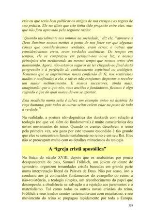 229
cria eu que seria bom publicar os artigos de sua crença e as regras de
sua prática. Ele me disse que isto tinha sido proposto entre eles, mas
que não fora aprovado pela seguinte razão:
―Quando inicialmente nos unimos na sociedade,‖ diz ele, ―aprouve a
Deus iluminar nossas mentes a ponto de nos fazer ver que algumas
coisas que considerávamos verdades, eram erros; e outras que
considerávamos erros, eram verdades autênticas. De tempos em
tempos, ele se comprazeu em permitir-nos nova luz, e nossos
princípios vêm melhorando ao mesmo tempo que nossos erros vêm
diminuindo. Agora, não estamos seguros de ter chegado ao final desta
progressão e à perfeição do conhecimento espiritual ou teológico.
Tememos que se imprimirmos nossa confissão de fé, nos sentiremos
atados e confinados a ela, e talvez não estejamos dispostos a receber
um maior melhoramento. E nossos sucessores, ainda mais,
imaginarão que o que nós, seus anciões e fundadores, fizemos é algo
sagrado e que do qual nunca devem se apartar.
Esta modéstia numa seita é talvez um exemplo único na história da
raça humana; pois todas as outras seitas crêem estar na posse de toda
a verdade.13
Na realidade, a postura não-dogmática dos dunkards com relação à
teologia (no que vai além do fundamental) é muito característica dos
novos movimentos do reino. Quando os crentes descobrem o reino
pela primeira vez, seu gozo por este tesouro escondido é tão grande
que eles se concentram fundamentalmente no reino e em seu Rei. Eles
não se preocupam muito com os detalhes minuciosos da teologia.
A “igreja cristã apostólica”
Na Suíça do século XVIII, depois que os anabatistas por pouco
desapareceram do país, Samuel Fröhlich, um jovem estudante de
seminário, organizou irmandades cristãs baseadas em grande parte
numa interpretação literal da Palavra de Deus. Não por acaso, isto o
conduziu aos já conhecidos fundamentos do evangelho do reino: a
não-resistência, a teologia simples, um reconhecimento do papel que
desempenha a obediência na salvação e a rejeição aos juramentos e o
materialismo. Tal como todos os outros novos cristãos do reino,
Fröhlich e seus irmãos crentes testemunhavam com entusiasmo, e seu
movimento do reino se propagou rapidamente por toda a Europa.
 
