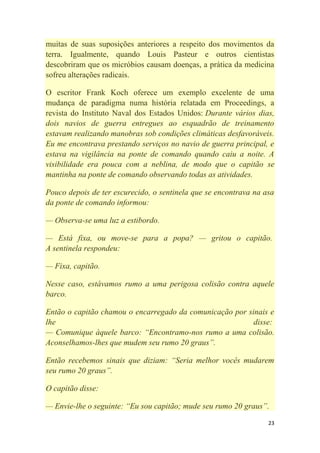 23
muitas de suas suposições anteriores a respeito dos movimentos da
terra. Igualmente, quando Louis Pasteur e outros cientistas
descobriram que os micróbios causam doenças, a prática da medicina
sofreu alterações radicais.
O escritor Frank Koch oferece um exemplo excelente de uma
mudança de paradigma numa história relatada em Proceedings, a
revista do Instituto Naval dos Estados Unidos: Durante vários dias,
dois navios de guerra entregues ao esquadrão de treinamento
estavam realizando manobras sob condições climáticas desfavoráveis.
Eu me encontrava prestando serviços no navio de guerra principal, e
estava na vigilância na ponte de comando quando caiu a noite. A
visibilidade era pouca com a neblina, de modo que o capitão se
mantinha na ponte de comando observando todas as atividades.
Pouco depois de ter escurecido, o sentinela que se encontrava na asa
da ponte de comando informou:
— Observa-se uma luz a estibordo.
— Está fixa, ou move-se para a popa? — gritou o capitão.
A sentinela respondeu:
— Fixa, capitão.
Nesse caso, estávamos rumo a uma perigosa colisão contra aquele
barco.
Então o capitão chamou o encarregado da comunicação por sinais e
lhe disse:
— Comunique àquele barco: ―Encontramo-nos rumo a uma colisão.
Aconselhamos-lhes que mudem seu rumo 20 graus‖.
Então recebemos sinais que diziam: ―Seria melhor vocês mudarem
seu rumo 20 graus‖.
O capitão disse:
— Envie-lhe o seguinte: ―Eu sou capitão; mude seu rumo 20 graus‖.
 