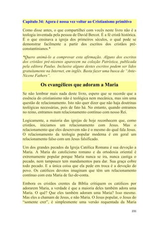 231
Capítulo 34: Agora é nossa vez voltar ao Cristianismo primitivo
Como disse antes, o que compartilhei com vocês neste livro não é a
teologia inventada pela pessoa de David Bercot. É a fé cristã histórica.
É o que ensinava a igreja dos primeiros séculos, o qual pode se
demonstrar facilmente a partir dos escritos dos cristãos pré-
constantinianos.*
*Quero animá-lo a comprovar esta afirmação. Alguns dos escritos
dos cristãos pré-nicenos aparecem na coleção Patrística, publicada
pela editora Paulus. Inclusive alguns destes escritos podem ser lidos
gratuitamente na Internet, em inglês. Basta fazer uma busca de ―Ante-
Nicene Fathers‖.
Os evangélicos que adoram a Maria
Se não lembrar mais nada deste livro, espero que se recorde que a
essência do cristianismo não é teológica nem mecânica, mas sim uma
questão de relacionamento. Isto não quer dizer que não haja doutrinas
teológicas necessárias, pois de fato há. No entanto, quando entramos
no reino, entramos num relacionamento contínuo com nosso Rei.
Logicamente, a maioria das igrejas de hoje reconhecem que, como
cristãos, iniciamos um relacionamento com Jesus. Mas o
relacionamento que eles descrevem não é o mesmo do qual fala Jesus.
O relacionamento da teologia popular moderna é em geral um
relacionamento falso com um Jesus falsificado.
Um dos grandes pecados da Igreja Católica Romana é sua devoção a
Maria. A Maria do catolicismo romano e da ortodoxia oriental é
extremamente popular porque Maria nunca se ira, nunca castiga o
pecado, nem tampouco tem mandamentos para dar. Sua graça cobre
todo pecado. E a única coisa que ela pede em troca é a devoção do
povo. Os católicos devotos imaginam que têm um relacionamento
contínuo com esta Maria de faz-de-conta.
Embora os cristãos crentes da Bíblia critiquem os católicos por
adorarem Maria, a verdade é que a maioria deles também adora uma
Maria. O quê? Que eles também adoram uma Maria? Isso mesmo.
Mas eles a chamam de Jesus, e não Maria. O Jesus popular, o Jesus do
―somente crer‖, é simplesmente uma versão requentada da Maria
 