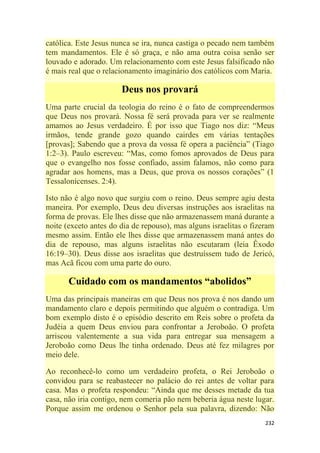 232
católica. Este Jesus nunca se ira, nunca castiga o pecado nem também
tem mandamentos. Ele é só graça, e não ama outra coisa senão ser
louvado e adorado. Um relacionamento com este Jesus falsificado não
é mais real que o relacionamento imaginário dos católicos com Maria.
Deus nos provará
Uma parte crucial da teologia do reino é o fato de compreendermos
que Deus nos provará. Nossa fé será provada para ver se realmente
amamos ao Jesus verdadeiro. É por isso que Tiago nos diz: ―Meus
irmãos, tende grande gozo quando cairdes em várias tentações
[provas]; Sabendo que a prova da vossa fé opera a paciência‖ (Tiago
1:2–3). Paulo escreveu: ―Mas, como fomos aprovados de Deus para
que o evangelho nos fosse confiado, assim falamos, não como para
agradar aos homens, mas a Deus, que prova os nossos corações‖ (1
Tessalonicenses. 2:4).
Isto não é algo novo que surgiu com o reino. Deus sempre agiu desta
maneira. Por exemplo, Deus deu diversas instruções aos israelitas na
forma de provas. Ele lhes disse que não armazenassem maná durante a
noite (exceto antes do dia de repouso), mas alguns israelitas o fizeram
mesmo assim. Então ele lhes disse que armazenassem maná antes do
dia de repouso, mas alguns israelitas não escutaram (leia Êxodo
16:19–30). Deus disse aos israelitas que destruíssem tudo de Jericó,
mas Acã ficou com uma parte do ouro.
Cuidado com os mandamentos “abolidos”
Uma das principais maneiras em que Deus nos prova é nos dando um
mandamento claro e depois permitindo que alguém o contradiga. Um
bom exemplo disto é o episódio descrito em Reis sobre o profeta da
Judéia a quem Deus enviou para confrontar a Jeroboão. O profeta
arriscou valentemente a sua vida para entregar sua mensagem a
Jeroboão como Deus lhe tinha ordenado. Deus até fez milagres por
meio dele.
Ao reconhecê-lo como um verdadeiro profeta, o Rei Jeroboão o
convidou para se reabastecer no palácio do rei antes de voltar para
casa. Mas o profeta respondeu: ―Ainda que me desses metade da tua
casa, não iria contigo, nem comeria pão nem beberia água neste lugar.
Porque assim me ordenou o Senhor pela sua palavra, dizendo: Não
 