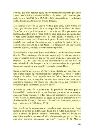 233
comerás pão nem beberás água; e não voltarás pelo caminho por onde
vieste. Assim foi por outro caminho; e não voltou pelo caminho, por
onde viera a Betel‖ (1 Reis 13:7–10). Até aí, tudo ia bem. O profeta da
Judéia tinha passado todas as provas de Deus.
Mas quando o profeta da Judéia voltava para casa, outro profeta de
Deus, que vivia em Betel, foi atrás do profeta da Judéia e ―lhe disse:
Também eu sou profeta como tu, e um anjo me falou por ordem do
Senhor, dizendo: Faze-o voltar contigo à tua casa, para que coma pão
e beba água (porém mentiu-lhe)‖ (1 Reis 13:18). Hummm...! Isto
acrescentava uma nova dimensão à prova. Parecia que Deus tinha
mudado suas ordens. De maneira que o profeta da Judéia ficou e
comeu com o profeta de Betel. Qual foi o resultado? Em sua viagem
de volta à Judéia, um leão atacou e matou o profeta.
É uma história triste, mas ilustra muito bem o que Paulo disse séculos
depois: ―Mas, ainda que nós mesmos ou um anjo do céu vos anuncie
outro evangelho além do que já vos tenho anunciado, seja anátema‖
(Gálatas 1:8). Se Deus nos dá um mandamento claro, ele não vai
contradizê-lo depois. Isso poria seus servos numa situação impossível;
teriam que decidir se a revogação realmente veio de Deus.
Desde o tempo de Moisés, só houve uma situação em que Deus de
fato alterou alguns de seus mandamentos anteriores… e isso foi com a
chegada do reino. Mas naquela ocasião única, Deus não enviou
simplesmente um mensageiro humano, nem mesmo um anjo, para
anunciar a mudança. Ele enviou seu Filho unigênito, que fez milagres
suficientes para satisfazer a qualquer cético.
A vinda de Jesus foi a etapa final do propósito de Deus para a
humanidade. Nenhum anjo ou ser humano tem o poder de revogar
algo que Jesus ensinou. E o Pai nunca irá contradizer a seu próprio
Filho. Assim, os mandamentos de Jesus se mantêm inalteráveis até o
fim do mundo. Como já citei antes: ―Jesus Cristo é o mesmo, ontem, e
hoje, e eternamente‖ (Hebreus 13:8).
Este problema de contradizer os mandamentos expressos de Deus
remonta ao jardim do Éden. Deus tinha dito a Adão claramente: ―De
toda a árvore do jardim comerás livremente, ―Mas da árvore do
conhecimento do bem e do mal, dela não comerás; porque no dia em
que dela comeres, certamente morrerás‖ (Gênesis 2:17). Mas a
 
