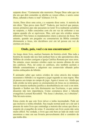 234
serpente disse: ―Certamente não morrereis. Porque Deus sabe que no
dia em que dele comerdes se abrirão os vossos olhos, e sereis como
Deus, sabendo o bem e o mal‖ (Gênesis 3:4–5).
Assim, Deus disse uma coisa, e a serpente disse outra. A maioria de
nós diria: ―Que prova mais fácil!‖ Todavia, por incrível que pareça,
nossos primeiros pais não passaram no teste! Eva realmente acreditou
na serpente, e Adão concordou com ela em vez de enfrentar a sua
esposa quando ela se equivocou. Mas, será que nós cristãos somos
diferentes? Nós lemos os mandamentos claros e precisos de Jesus. No
entanto, quando um pregador ou comentarista da Bíblia contradiz
diretamente a Jesus, nós decidimos crer em tal pessoa em vez de
crermos em Jesus.
Onde, pois, você e eu nos encontramos?
Ao longo deste livro, analisei bastante da história cristã. Mas toda a
história do mundo não nos fará nenhum bem se não aprendermos dela.
Milhões de cristãos castigam a Igreja Católica Romana por seus erros.
No entanto, esses mesmos cristãos caem no mesmo abismo do erro
dos católicos. Pois, tal como os católicos, eles também aceitam o
híbrido constantiniano e adquirem sua cosmovisão olhando pelos
óculos embaçados do híbrido.
É animador saber que outros cristãos do reino através dos tempos
recusaram o híbrido e se negaram a jogar segundo as suas regras. Mas
já passou seu tempo no campo de jogo. Agora é nossa vez. Ainda que
todo cristão na terra ignore os ensinamentos de Jesus ou os minimize,
isto de maneira nenhuma justifica a desobediência em você e em mim.
Quando o Senhor nos fala diretamente nas Escrituras, o que outros
disserem não tem importância. Como costumava dizer o falecido
evangelista Leonard Ravenhill: ―Ou Jesus é absoluto, ou é obsoleto‖.
Não há meio-termo.
Estou ciente de que este livro talvez o tenha incomodado. Pode ser
que inclusive o tenha ofendido. Sua reação normal pode ser a de sair à
procura de outro livro que contradiga a maioria das coisas que disse a
respeito do evangelho do reino. E encontrar um livro assim não seria
muito difícil. Na verdade, o livro que está bem ao lado de onde você
encontrou o meu em sua livraria provavelmente dirá o contrário do
que tenho dito.
 