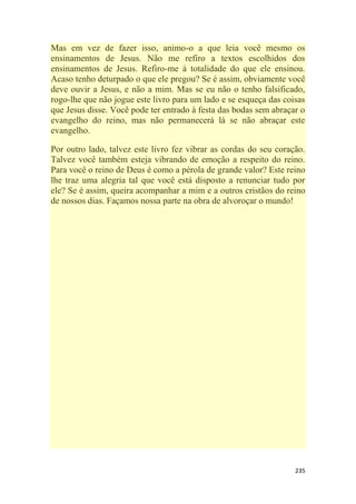 235
Mas em vez de fazer isso, animo-o a que leia você mesmo os
ensinamentos de Jesus. Não me refiro a textos escolhidos dos
ensinamentos de Jesus. Refiro-me à totalidade do que ele ensinou.
Acaso tenho deturpado o que ele pregou? Se é assim, obviamente você
deve ouvir a Jesus, e não a mim. Mas se eu não o tenho falsificado,
rogo-lhe que não jogue este livro para um lado e se esqueça das coisas
que Jesus disse. Você pode ter entrado à festa das bodas sem abraçar o
evangelho do reino, mas não permanecerá lá se não abraçar este
evangelho.
Por outro lado, talvez este livro fez vibrar as cordas do seu coração.
Talvez você também esteja vibrando de emoção a respeito do reino.
Para você o reino de Deus é como a pérola de grande valor? Este reino
lhe traz uma alegria tal que você está disposto a renunciar tudo por
ele? Se é assim, queira acompanhar a mim e a outros cristãos do reino
de nossos dias. Façamos nossa parte na obra de alvoroçar o mundo!
 