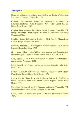 236
Bibliografia
Barry, J. Colman, ed. Leituras em História da Igreja. Westminster,
Maryland:. Christian Classics, Inc., 1985
Calvino, João. Tratados contra os anabatistas e contra os
Libertines.Traduzido POR Benjamin Wirt Farley. Grand Rapids:
Baker Book House, 1982.
Calvino, João. Institutas da Religião Cristã. 2 tomos. Traduzido POR
Henry Beveridge. Grand Rapids: William B. Eerdmans Publishing
Company, 1983.
Eusebio. História Eclesiástica. Traduzido POR Paul L. Maier.Grand
Rapids: Kregel Publications, 1999.
Franklin, Benjamin. A Autobiografia e outros escritos. Nova Iorque:
Penguin Books Inc. EUA, 1783.
Gee, Henry e Hardy, John William, eds, documentos ilustrativos da
História da Igreja Inglês.. London:. MacMillan e Co., Ltd., 1910.
Krey, Agosto C., ed. A Primeira Cruzada: As contas de testemunhas e
participantes. Princeton:. 1921.
Leith, John H., ed. Credos das Igrejas. Atlanta, Geórgia:. John Knox
Press, 1973.
Luther, Martin. O Cativeiro da Vontade. Traduzido POR Henry
Cole. Grand Rapids: Baker Book House. 1976.
Lutero, Martin. Obras de Martin Luther-A Edição de Filadélfia. 6
tomos. Traduzido POR CM Jacobs. Grand Rapids: Baker Book
House, 1982.
Marcelino, Amiano. O Império Romano Mais tarde. Traduzido POR
Walter Hamilton. Nova Iorque:. Penguin Books, 1986
Randi, James. Os curandeiros pela fé. Buffalo: Prometheus Books,
1989.
 