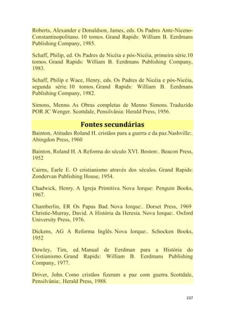 237
Roberts, Alexander e Donaldson, James, eds. Os Padres Ante-Niceno-
Constantinopolitano. 10 tomos. Grand Rapids: William B. Eerdmans
Publishing Company, 1985.
Schaff, Philip, ed. Os Padres de Nicéia e pós-Nicéia, primeira série.10
tomos. Grand Rapids: William B. Eerdmans Publishing Company,
1983.
Schaff, Philip e Wace, Henry, eds. Os Padres de Nicéia e pós-Nicéia,
segunda série. 10 tomos. Grand Rapids: William B. Eerdmans
Publishing Company, 1982.
Simons, Menno. As Obras completas de Menno Simons. Traduzido
POR JC Wenger. Scottdale, Pensilvânia: Herald Press, 1956.
Fontes secundárias
Bainton, Atitudes Roland H. cristãos para a guerra e da paz.Nashville:.
Abingdon Press, 1960
Bainton, Roland H. A Reforma do século XVI. Boston:. Beacon Press,
1952
Cairns, Earle E. O cristianismo através dos séculos. Grand Rapids:
Zondervan Publishing House, 1954.
Chadwick, Henry. A Igreja Primitiva. Nova Iorque: Penguin Books,
1967.
Chamberlin, ER Os Papas Bad. Nova Iorque:. Dorset Press, 1969
Christie-Murray, David. A História da Heresia. Nova Iorque:. Oxford
University Press, 1976.
Dickens, AG A Reforma Inglês. Nova Iorque:. Schocken Books,
1952
Dowley, Tim, ed. Manual de Eerdman para a História do
Cristianismo. Grand Rapids: William B. Eerdmans Publishing
Company, 1977.
Driver, John. Como cristãos fizeram a paz com guerra. Scottdale,
Pensilvânia:. Herald Press, 1988.
 